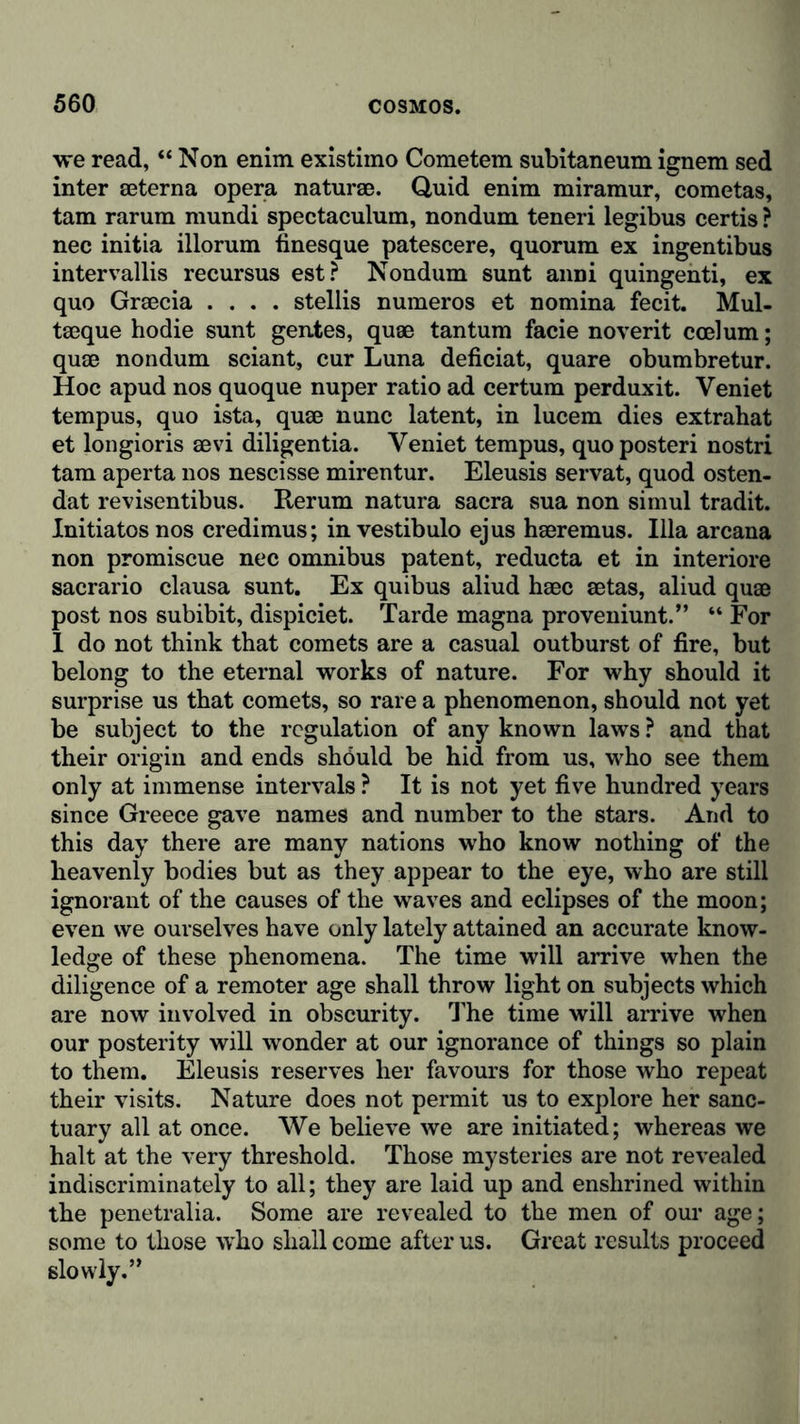 we read, “ Non enim existimo Cometem subitaneum ignem sed inter seterna opera naturae. Quid enim miramur, cometas, tam rarum mundi spectaculum, nondum teneri legibus certis ? nec initia illorum tinesque patescere, quorum ex ingentibus intervallis recursus est? Nondum sunt anni quingenti, ex quo Graecia .... stellis numeros et nomina fecit. Mul- taeque hodie sunt gentes, quae tan turn facie noverit ccelum; quae nondum sciant, cur Luna deficiat, quare obumbretur. Hoc apud nos quoque nuper ratio ad certum perduxit. Veniet tempus, quo ista, quae nunc latent, in lucem dies extrahat et longioris aevi diligentia. Veniet tempus, quoposteri nostri tam aperta 110s nescisse mirentur. Eleusis servat, quod osten- dat revisentibus. Rerum natura sacra sua non simul tradit. Initiatos nos credimus; in vestibulo ejus haeremus. Ilia arcana non promiscue nec omnibus patent, reducta et in interiore sacrario clausa sunt. Ex quibus aliud haec aetas, aliud quae post nos subibit, dispiciet. Tarde magna proveniunt.” “ For I do not think that comets are a casual outburst of fire, but belong to the eternal works of nature. For why should it surprise us that comets, so rare a phenomenon, should not yet be subject to the regulation of any known laws ? and that their origin and ends should be hid from us, who see them only at immense intervals ? It is not yet five hundred years since Greece gave names and number to the stars. And to this day there are many nations who know nothing of the heavenly bodies but as they appear to the eye, who are still ignorant of the causes of the waves and eclipses of the moon; even we ourselves have only lately attained an accurate know- ledge of these phenomena. The time will arrive when the diligence of a remoter age shall throw light on subjects which are now involved in obscurity. The time will arrive when our posterity will wonder at our ignorance of things so plain to them. Eleusis reserves her favours for those who repeat their visits. Nature does not permit us to explore her sanc- tuary all at once. We believe we are initiated; whereas we halt at the very threshold. Those mysteries are not revealed indiscriminately to all; they are laid up and enshrined within the penetralia. Some are revealed to the men of our age; some to those who shall come after us. Great results proceed slowly.”