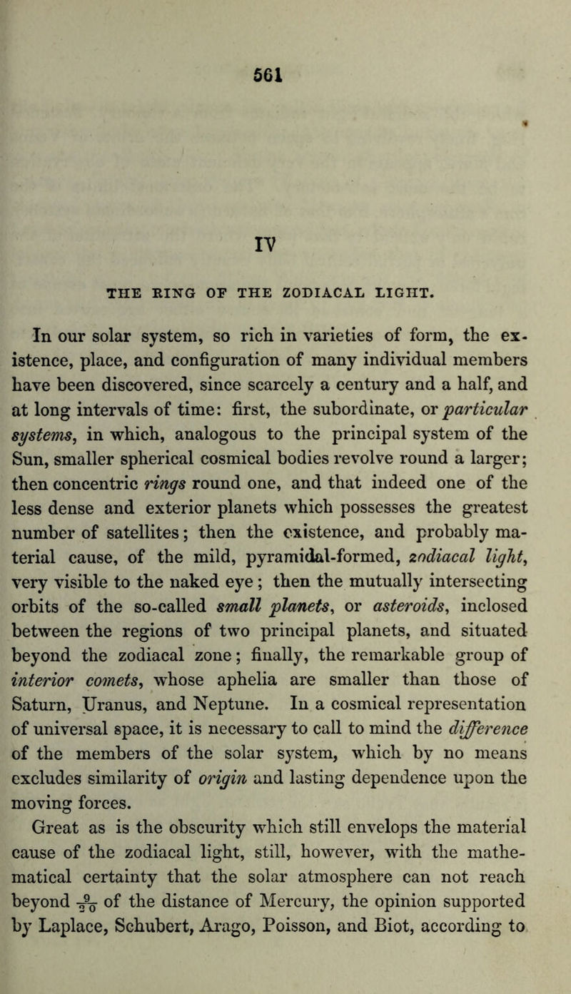 5G1 IV THE RING OF THE ZODIACAL LIGHT. In our solar system, so rich in varieties of form, the ex- istence, place, and configuration of many individual members have been discovered, since scarcely a century and a half, and at long intervals of time: first, the subordinate, or particular systems, in which, analogous to the principal system of the Sun, smaller spherical cosmical bodies revolve round a larger; then concentric rings round one, and that indeed one of the less dense and exterior planets which possesses the greatest number of satellites; then the existence, and probably ma- terial cause, of the mild, pyramidal-formed, zodiacal light, very visible to the naked eye; then the mutually intersecting orbits of the so-called small planets, or asteroids, inclosed between the regions of two principal planets, and situated beyond the zodiacal zone; finally, the remarkable group of interior comets, whose aphelia are smaller than those of Saturn, Uranus, and Neptune. In a cosmical representation of universal space, it is necessary to call to mind the difference of the members of the solar system, which by no means excludes similarity of origin and lasting dependence upon the moving forces. Great as is the obscurity which still envelops the material cause of the zodiacal light, still, however, with the mathe- matical certainty that the solar atmosphere can not reach beyond of the distance of Mercury, the opinion supported by Laplace, Schubert, Arago, Poisson, and Biot, according to
