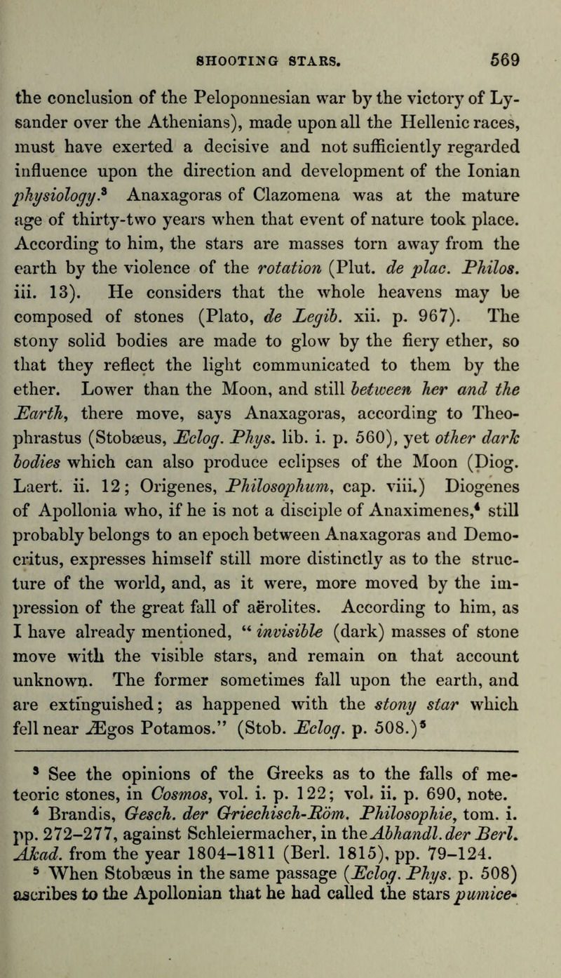 the conclusion of the Peloponnesian war by the victory of Ly- sander over the Athenians), made upon all the Hellenic races, must have exerted a decisive and not sufficiently regarded influence upon the direction and development of the Ionian physiology.8 Anaxagoras of Clazomena was at the mature age of thirty-two years when that event of nature took place. According to him, the stars are masses torn away from the earth by the violence of the rotation (Plut. de plac. Philos. iii. 13). He considers that the whole heavens may be composed of stones (Plato, de Legih. xii. p. 967). The stony solid bodies are made to glow by the fiery ether, so that they reflect the light communicated to them by the ether. Lower than the Moon, and still between her and the Earth, there move, says Anaxagoras, according to Theo- phrastus (Stobseus, Eclog. Phys. lib. i. p. 560), yet other dark bodies which can also produce eclipses of the Moon (Diog. Laert. ii. 12; Origenes, Philosophum, cap. viii.) Diogenes of Apollonia who, if he is not a disciple of Anaximenes,3 4 5 still probably belongs to an epoch between Anaxagoras and Demo- critus, expresses himself still more distinctly as to the struc- ture of the world, and, as it were, more moved by the im- pression of the great fall of aerolites. According to him, as I have already mentioned, “ invisible (dark) masses of stone move with the visible stars, and remain on that account unknown. The former sometimes fall upon the earth, and are extinguished; as happened with the stony star which fell near .iEgos Potamos.” (Stob. Eclog. p. 508.)® 3 See the opinions of the Greeks as to the falls of me- teoric stones, in Cosmos, vol. i. p. 122; vol. ii. p. 690, note. 4 Brandis, Gesch. der Griechisch-Pöm. Philosophie, tom. i. pp. 272-277, against Schleiermacher, in theAbhandl.der PerL Akad. from the year 1804-1811 (Berl. 1815), pp. 79-124. 5 When Stobseus in the same passage (Eclog. Phys. p. 508) ascribes to the Apollonian that he had called the stars pumice-