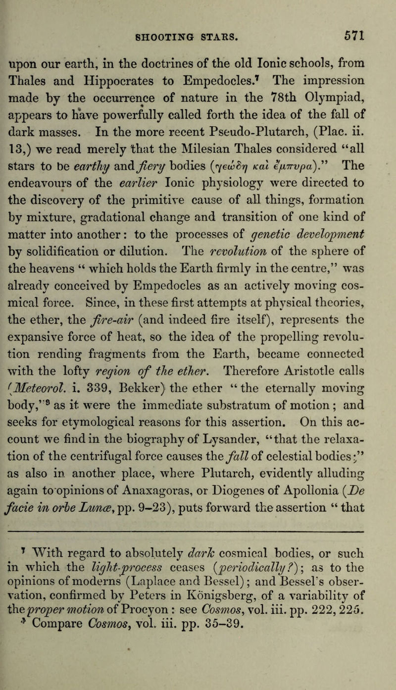 upon our earth, in the doctrines of the old Ionic schools, from Thales and Hippocrates to Empedocles.7 The impression made by the occurrence of nature in the 78th Olympiad, appears to have powerfully called forth the idea of the fall of dark masses. In the more recent Pseudo-Plutarch, (Plac. ii. 13,) we read merely that the Milesian Thales considered “all stars to be earthy andfiery bodies (ryewSrj Kal e/nrupa).” The endeavours of the earlier Ionic physiology were directed to the discovery of the primitive cause of all things, formation by mixture, gradational change and transition of one kind of matter into another: to the processes of genetic development by solidification or dilution. The revolution of the sphere of the heavens “ which holds the Earth firmly in the centre,” was already conceived by Empedocles as an actively moving cos- mical force. Since, in these first attempts at physical theories, the ether, the fire-air (and indeed fire itself), represents the expansive force of heat, so the idea of the propelling revolu- tion rending fragments from the Earth, became connected with the lofty region of the ether. Therefore Aristotle calls tMeteorol. i. 339, Bekker) the ether “ the eternally moving body,’-8 as it were the immediate substratum of motion ; and seeks for etymological reasons for this assertion. On this ac- count we find in the biography of Lysander, “that the relaxa- tion of the centrifugal force causes the, fall of celestial bodies-” as also in. another place, where Plutarch, evidently alluding again to opinions of Anaxagoi-as, or Diogenes of Apollonia (De facie in orbe Imuey pp. 9-23), puts forward the assertion “ that 7 With regard to absolutely darlc cosmical bodies, or such in which the light-process ceases (periodically ?); as to the opinions of moderns (Laplace and Bessel); and Bessel's obser- vation, confirmed by Peters in Königsberg, of a variability of the proper motion of Procyon : see Cosmos, vol. iii. pp. 222, 225. * Compare Cosmos, vol. iii. pp. 35-39.