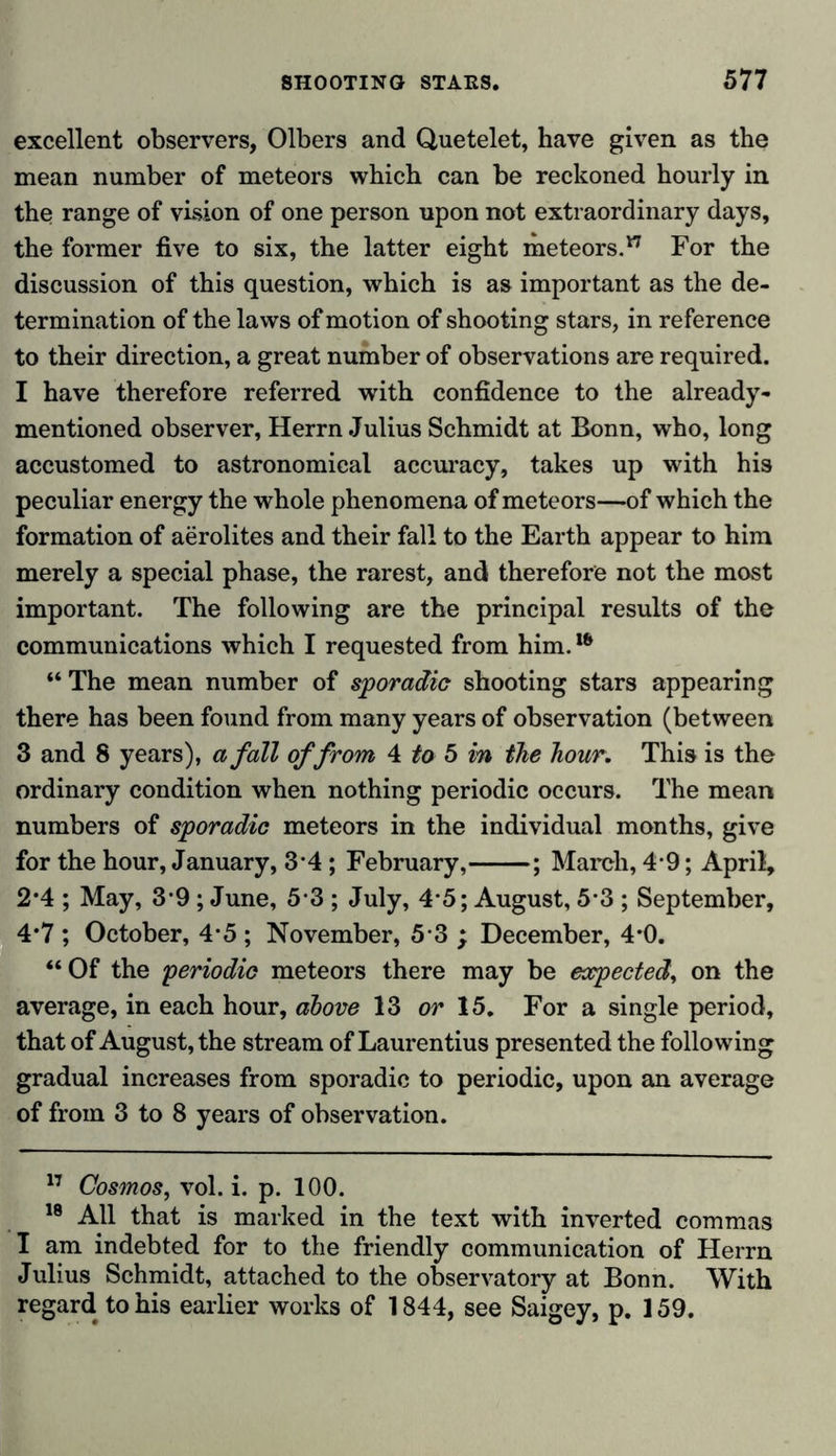 excellent observers, Olbers and Quetelet, have given as the mean number of meteors which can be reckoned hourly in the range of vision of one person upon not extraordinary days, the former five to six, the latter eight meteors.17 For the discussion of this question, which is as important as the de- termination of the laws of motion of shooting stars, in reference to their direction, a great number of observations are required. I have therefore referred with confidence to the already- mentioned observer, Herrn Julius Schmidt at Bonn, who, long accustomed to astronomical accuracy, takes up with his peculiar energy the whole phenomena of meteors—of which the formation of aerolites and their fall to the Earth appear to him merely a special phase, the rarest, and therefore not the most important. The following are the principal results of the communications which I requested from him.16 “The mean number of sporadic shooting stars appearing there has been found from many years of observation (between 3 and 8 years), a fall of from 4 to 5 in the hour. This is the ordinary condition when nothing periodic occurs. The mean numbers of sporadic meteors in the individual months, give for the hour, January, 3 4 ; February, ; March, 4 9; April, 2*4 ; May, 39 ; June, 5 3 ; July, 4 5; August, 5*3 ; September, 4*7 ; October, 4-5 ; November, 5 3 ; December, 4*0. “Of the periodic meteors there may be expected, on the average, in each hour, above 13 or 15. For a single period, that of August, the stream of Laurentius presented the following gradual increases from sporadic to periodic, upon an average of from 3 to 8 years of observation. 17 Cosmos, vol. i. p. 100. 18 All that is marked in the text with inverted commas I am indebted for to the friendly communication of Herrn Julius Schmidt, attached to the observatory at Bonn. With regard to his earlier works of 1844, see Saigey, p. 159.