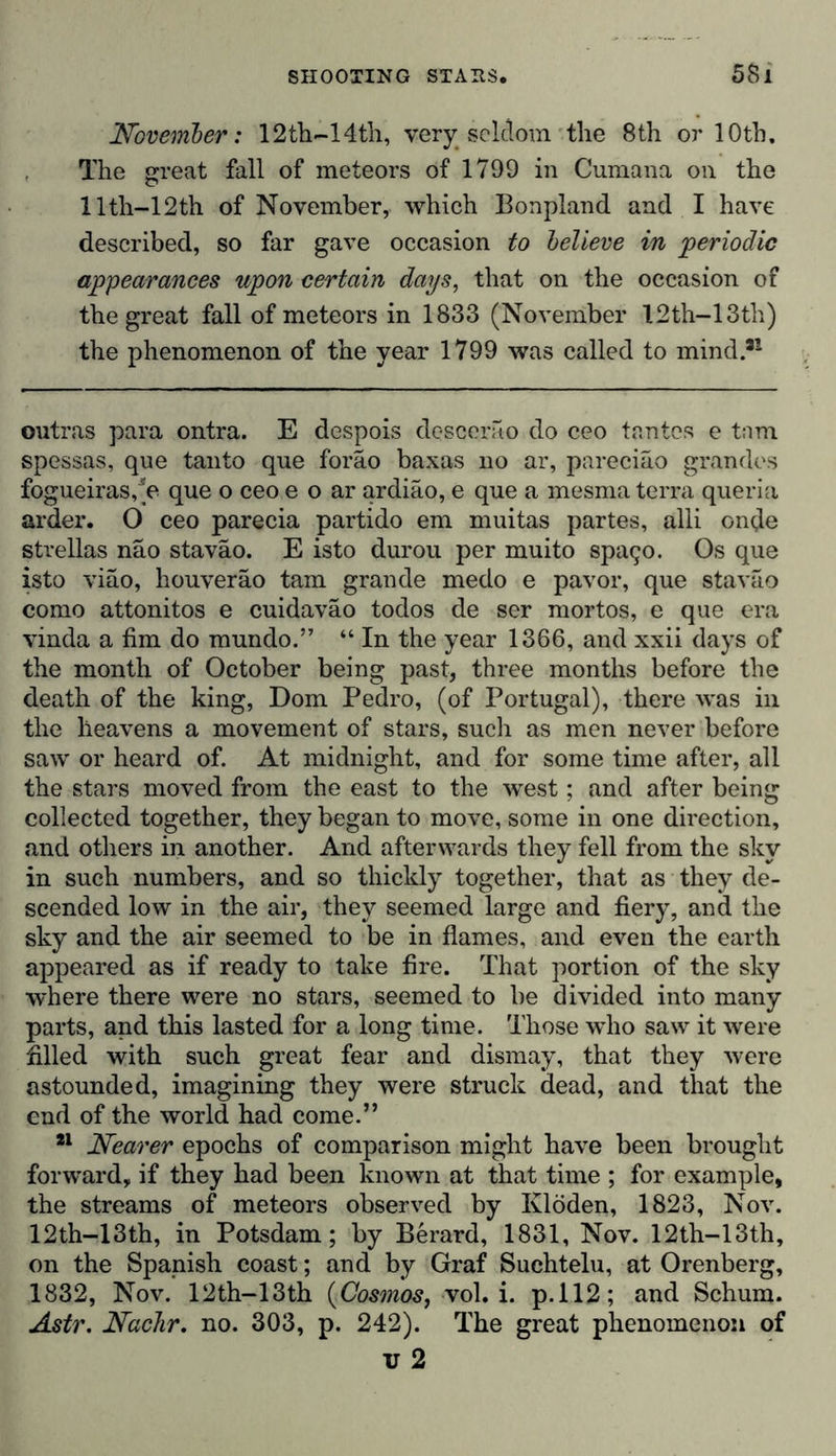 November: 12th-14th, very seldom the 8th or 10th, The great fall of meteors of 1799 in Cumana on the llth-12th of November, which Bonpland and I have described, so far gave occasion to believe in periodic appearances upon certain days, that on the occasion of the great fall of meteors in 1833 (November 12th-13th) the phenomenon of the year 1799 was called to mind.*1 outras para ontra. E despois dcscerao do ceo tantes e torn spessas, que tanto que foräo baxas no ar, pareciao grandes fogueiras,*e que o ceo e o ar ardiäo, e que a mesma terra queria arder. O ceo parecia partido em muitas partes, alii onde strellas näo staväo. E isto durou per muito spatjo. Os que isto viäo, houveräo tarn grande medo e pavor, que staväo como attonitos e cuidaväo todos de ser mortos, e que era vinda a fim do mundo.” “ In the year 1366, and xxii days of the month of October being past, three months before the death of the king, Dorn Pedro, (of Portugal), there was in the heavens a movement of stars, such as men never before saw or heard of. At midnight, and for some time after, all the stars moved from the east to the west; and after being collected together, they began to move, some in one direction, and others in another. And afterwards they fell from the sky in such numbers, and so thickly together, that as they de- scended low in the air, they seemed large and fiery, and the sky and the air seemed to be in flames, and even the earth appeared as if ready to take fire. That portion of the sky where there were no stars, seemed to be divided into many parts, and this lasted for a long time. Those who saw it were filled with such great fear and dismay, that they were astounded, imagining they were struck dead, and that the end of the world had come.” 21 Nearer epochs of comparison might have been brought forward, if they had been known at that time ; for example, the streams of meteors observed by Klöden, 1823, Nov. 12th-13th, in Potsdam; by Berard, 1831, Nov. 12th-13th, on the Spanish coast; and by Graf Suchtelu, at Orenberg, 1832, Nov. 12th-13th (Cosmos, xol. i. p.112; and Schum. Astr. NacJir. no. 303, p. 242). The great phenomenon of v 2