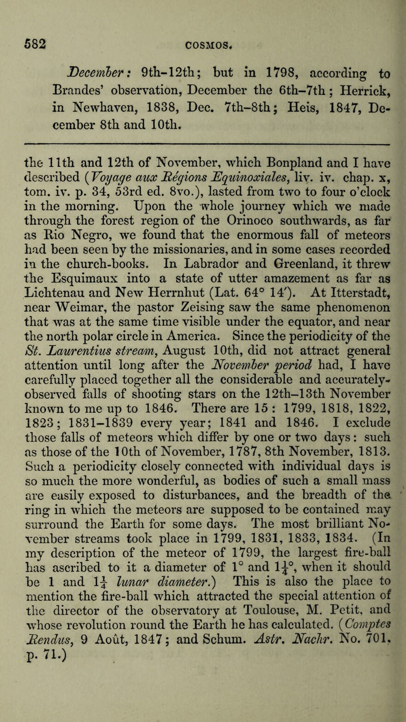 December: 9th-12th; but in 1798, according to Brandes’ observation, December the 6th-7th; Herrick, in Newhaven, 1838, Dec. 7th-8th; Heis, 1847, De- cember 8th and 10th. the 11th and 12th of November, which Bonpland and I have described ( Voyage aux Regions Lquinoxiales, liv. iv. chap, x, tom. iv. p. 34, 53rd ed. 8vo.), lasted from two to four o’clock in the morning. Upon the whole journey which we made through the forest region of the Orinoco southwards, as far as Rio Negro, we found that the enormous fall of meteors had been seen by the missionaries, and in some cases recorded in the church-books. In Labrador and Greenland, it threw the Esquimaux into a state of utter amazement as far as Lichtenau and New Herrnhut (Lat. 64° 14'). At Itterstadt, near Weimar, the pastor Zeising saw the same phenomenon that was at the same time visible under the equator, and near the north polar circle in America. Since the periodicity of the St. Laurentius stream, August 10th, did not attract general attention until long after the November period had, I have carefully placed together all the considerable and accurately- observed falls of shooting stars on the 12th-13th November known to me up to 1846. There are 15 : 1799, 1818, 1822, 1823; 1831-1839 every year; 1841 and 1846. I exclude those falls of meteors which differ by one or two days: such as those of the 10th of November, 1787, 8th November, 1813. Such a periodicity closely connected with individual days is so much the more wonderful, as bodies of such a small mass are easily exposed to disturbances, and the breadth of the ring in which the meteors are supposed to be contained may surround the Earth for some days. The most brilliant No- vember streams took place in 1799, 1831, 1833, 1834. (In my description of the meteor of 1799, the largest fire-ball has ascribed to it a diameter of 1° and 1^°, when it should be 1 and 1^ lunar diameter.) This is also the place to mention the fire-ball which attracted the special attention of the director of the observatory at Toulouse, M. Petit, and whose revolution round the Earth he has calculated. (Comptes Eendus, 9 Aoüt, 1847; and Schum. Astr. Nadir. No. 701, p. 71.)