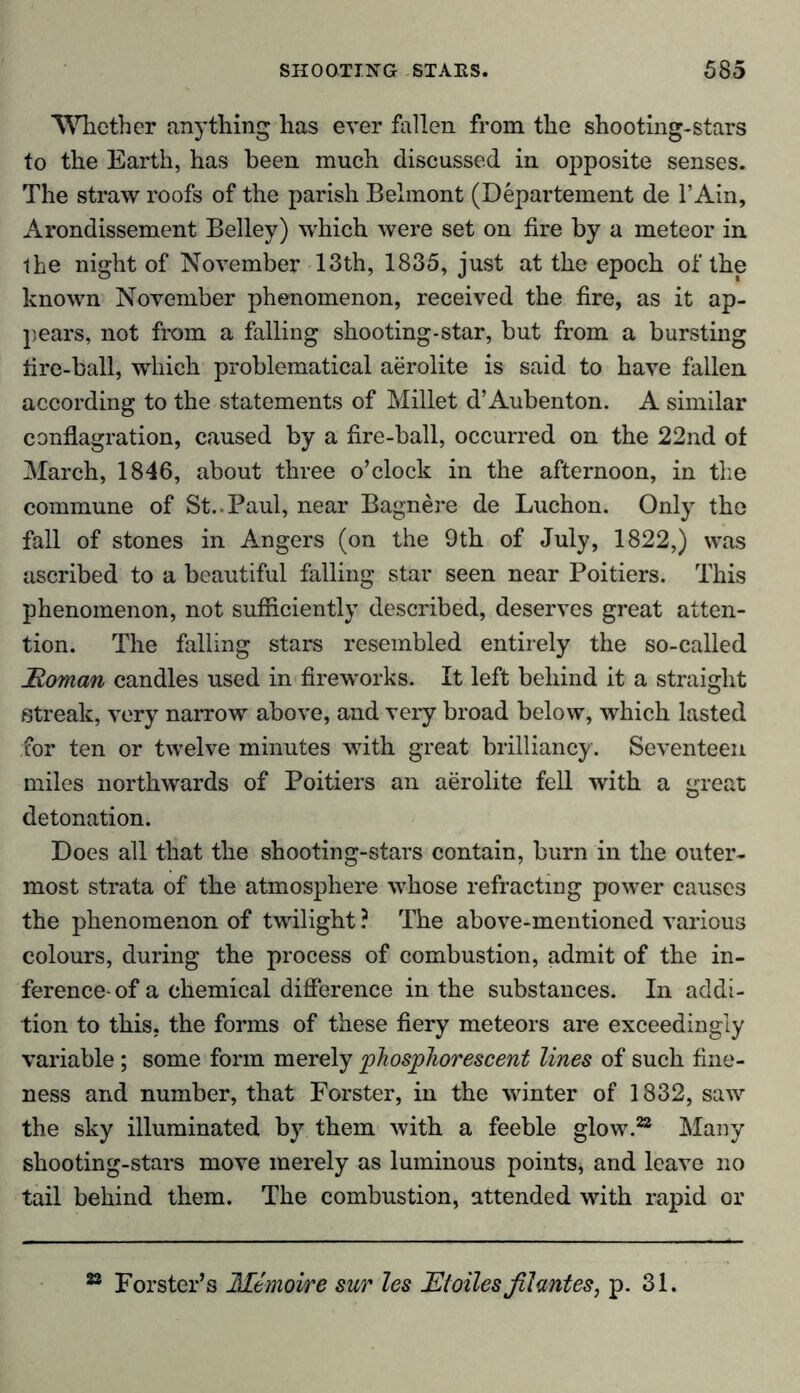 Whether anything has ever fallen from the shooting-stars to the Earth, has been much discussed in opposite senses. The straw roofs of the parish Belmont (Departement de l’Ain, Arondissement Belley) which were set on fire by a meteor in ihe night of November 13th, 1835, just at the epoch of the known November phenomenon, received the fire, as it ap- pears, not from a falling shooting-star, but from a bursting fire-ball, which problematical aerolite is said to have fallen according to the statements of Millet d’Aubenton. A similar conflagration, caused by a fire-ball, occurred on the 22nd of March, 1846, about three o’clock in the afternoon, in the commune of St..Paul, near Bagnere de Luchon. Only the fall of stones in Angers (on the 9th of July, 1822,) was ascribed to a beautiful falling star seen near Poitiers. This phenomenon, not sufficiently described, deserves great atten- tion. The falling stars resembled entirely the so-called Homan candles used in fireworks. It left behind it a straight Streak, very narrow above, and very broad below, which lasted for ten or twelve minutes with great brilliancy. Seventeen miles northwards of Poitiers an aerolite fell with a great detonation. Does all that the shooting-stars contain, burn in the outer- most strata of the atmosphere whose refracting power causes the phenomenon of twilight ? The above-mentioned various colours, during the process of combustion, admit of the in- ference- of a chemical difference in the substances. In addi- tion to this, the forms of these fiery meteors are exceedingly variable; some form merely phosphorescent lines of such fine- ness and number, that Forster, in the winter of 1832, saw the sky illuminated by them with a feeble glow.22 Many shooting-stars move merely as luminous points, and leave no tail behind them. The combustion, attended with rapid or 22 Forster’s Memoire sur les JEtoiles fihntes, p. 31.