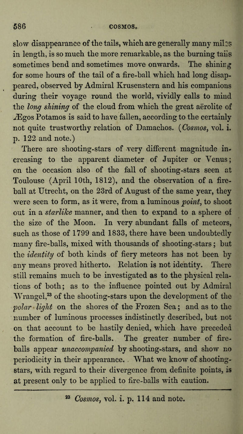 slow disappearance of the tails, which are generally many mih-s in length, is so much the more remarkable, as the burning taiis sometimes bend and sometimes move onwards. The shining for some hours of the tail of a fire-ball which had long disap- peared, observed by Admiral Krusenstern and his companions during their voyage round the world, vividly calls to mind the long shining of the cloud from which the great aerolite of ^Egos Potamos is said to have fallen, according to the certainly not quite trustworthy relation of Damachos. (Cosmos, vol. i. p. 122 and note.) There are shooting-stars of very different magnitude in- creasing to the apparent diameter of Jupiter or Venus; on the occasion also of the fall of shooting-stars seen at Toulouse (April 10th, 1812), and the observation of a fire- ball at Utrecht, on the 23rd of August of the same year, they were seen to form, as it were, from a luminous 'pointy to shoot out in a starlike manner, and then to expand to a sphere of the size of the Moon. In very abundant falls of meteors, such as those of 1799 and 1833, there have been undoubtedly many fire-balls, mixed with thousands of shooting-stars; but the identity of both kinds of fiery meteors has not been by any means proved hitherto. Relation is not identity. There still remains much to be investigated as to the physical rela- tions of both; as to the influence pointed out by Admiral Wrangel,23 of the shooting-stars upon the development of the 'polar • light on the shores of the Frozen Sea; and as to the number of luminous processes indistinctly described, but not on that account to be hastily denied, which have preceded the formation of fire-balls. The greater number of fire- balls appear unaccompanied by shooting-stars, and show no periodicity in their appearance. . What we know of shooting- stars, with regard to their divergence from definite points, is at present only to be applied to fire-balls with caution. 23 Cosmos, vol. i. p. 114 and note.