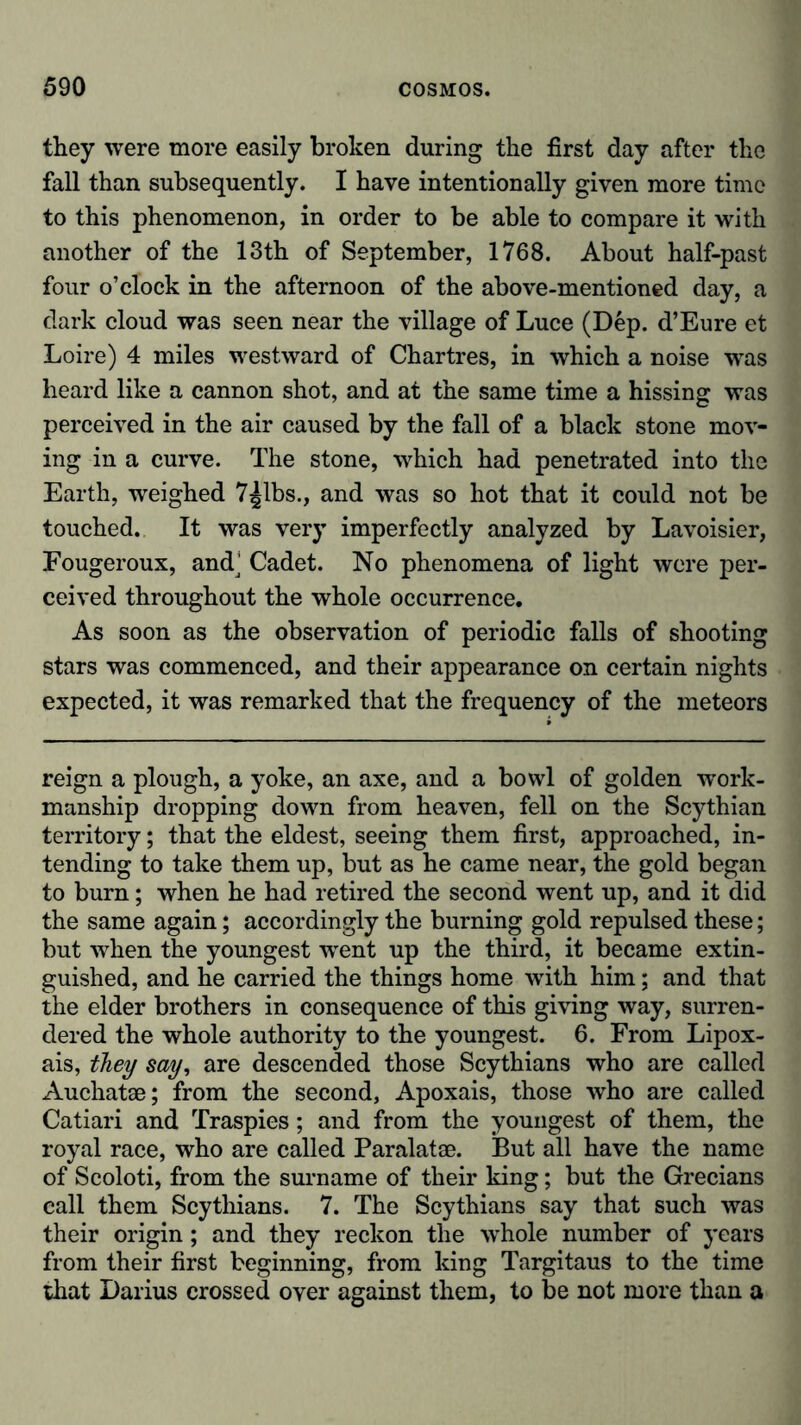 they were more easily broken during the first day after the fall than subsequently. I have intentionally given more time to this phenomenon, in order to be able to compare it with another of the 13th of September, 1768. About half-past four o’clock in the afternoon of the above-mentioned day, a dark cloud was seen near the village of Luce (Dep. d’Eure et Loire) 4 miles westward of Chartres, in which a noise was heard like a cannon shot, and at the same time a hissing was perceived in the air caused by the fall of a black stone mov- ing in a curve. The stone, which had penetrated into the Earth, weighed 7^1bs., and was so hot that it could not be touched. It was very imperfectly analyzed by Lavoisier, Fougeroux, and^ Cadet. No phenomena of light were per- ceived throughout the whole occurrence. As soon as the observation of periodic falls of shooting stars was commenced, and their appearance on certain nights expected, it was remarked that the frequency of the meteors reign a plough, a yoke, an axe, and a bowl of golden work- manship dropping down from heaven, fell on the Scythian territory; that the eldest, seeing them first, approached, in- tending to take them up, but as he came near, the gold began to burn; when he had retired the second went up, and it did the same again; accordingly the burning gold repulsed these; but when the youngest wrent up the third, it became extin- guished, and he carried the things home writh him; and that the elder brothers in consequence of this giving way, surren- dered the whole authority to the youngest. 6. From Lipox- ais, they say, are descended those Scythians who are called Auchatae; from the second, Apoxais, those who are called Catiari and Traspies; and from the youngest of them, the royal race, who are called Paralatae. But all have the name of Scoloti, from the surname of their king; but the Grecians call them Scythians. 7. The Scythians say that such was their origin; and they reckon the whole number of years from their first beginning, from king Targitaus to the time that Darius crossed over against them, to be not more than a