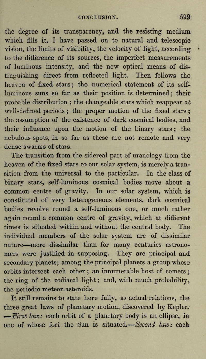 the degree of its transparency, and the resisting medium which fills it, I have passed on to natural and telescopic vision, the limits of visibility, the velocity of light, according to the difference of its sources, the imperfect measurements of luminous intensity, and the new optical means of dis- tinguishing direct from reflected light. Then follows the heaven of fixed stars; the numerical statement of its self- luminous suns so far as their position is determined; their probable distribution ; the changeable stars which reappear at well-defined periods; the proper motion of the fixed stars ; the assumption of the existence of dark cosmical bodies, and their influence upon the motion of the binary stars; the nebulous spots, in so far as these are not remote and very dense swarms of stars. The transition from the sidereal part of uranology from the heaven of the fixed stars to our solar system, is merely a tran- sition from the universal to the particular. In the class of binary stars, self-luminous cosmical bodies move about a common centre of gravity. In our solar system, which is constituted of very heterogeneous elements, dark cosmical bodies revolve round a self-luminous one, or much rather again round a common centre of gravity, which at different times is situated within and without the central body. The individual members of the solar system are of dissimilar nature—more dissimilar than for many centuries astrono- mers were justified in supposing. They are principal and secondary planets; among the principal planets a group whose orbits intersect each other ; an innumerable host of comets ; the ring of the zodiacal light; and, with much probability, the periodic meteor-asteroids. It still remains to state here fully, as actual relations, the three great laws of planetary motion, discovered by Kepler. —First law: each orbit of a planetary body is an ellipse, in one of -whose foci the Sun is situated.—Second law: each