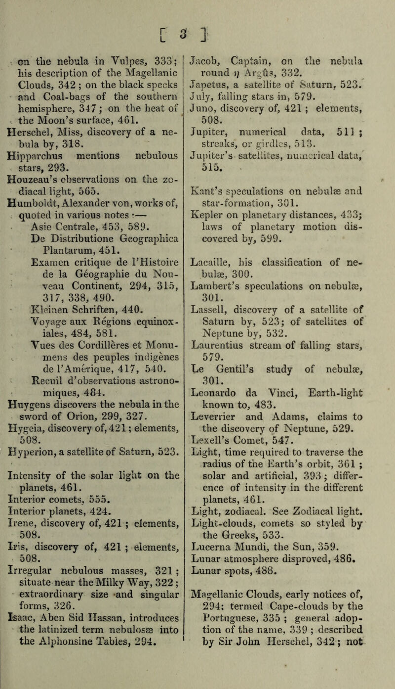 r L 3 ] on the nebula in Vulpes, 333; his description of the Magellanic Clouds, 342 ; on the black specks and Coal-bags of the southern hemisphere, 347; on the heat of the Moon’s surface, 461. Herschel, Miss, discovery of a ne- bula by, 318. Hipparchus mentions nebulous stars, 293. Houzeau’s observations on the zo- diacal light, 565. Humboldt, Alexander von, works of, quoted in various notes •— Asie Centrale, 453, 589. De Distributione Geographica Plantarum, 451. Examen critique de PHistoire de la Geographie du Nou- veau Continent, 294, 315, 317, 338, 490. Kleinen Schriften, 440. Voyage aux Regions equinox - iales, 484, 581. Vues des Cordilleres et Monu- mens des peuples indigenes de l’Amerique, 417, 540. Recuil d’observations astrono- miques, 484. Huygens discovers the nebula in the sword of Orion, 299, 327. Hygeia, discovery of, 421; elements, 508. Hyperion, a satellite of Saturn, 523. Intensity of the solar light on the planets, 461. Interior comets, 555. Interior planets, 424. Irene, discovery of, 421 ; elements, 508. Iris, discovery of, 421 ; elements, 508. Irregular nebulous masses, 321 ; situate near the Milky Way, 322 ; extraordinary size -and singular forms, 326. Isaac, Aben Sid Hassan, introduces the latinized term nebulosae into the Alphonsine Tables, 294. Jacob, Captain, on the nebula round j; Argüs, 332. Japetus, a satellite of Saturn, 523. July, falling stars in, 579. Juno, discovery of, 421 ; elements, 508. Jupiter, numerical data, 511 ; streaks, or girdles, 513. Jupiter’s satellites, numerical data, 515. Kant’s speculations on nebulae and star-formation, 301. Kepler on planetary distances, 433; laws of planetary motion dis- covered by, 599. Lacaille, his classification of ne- bulae, 300. Lambert’s speculations on nebulae, 301. Lassell, discovery of a satellite of Saturn by, 523; of satellites of Neptune by, 532. Laurentius stream of falling stars, 579. Le Gentil’s study of nebulae, 301. Leonardo da Vinci, Earth-light known to, 483. Leverrier and Adams, claims to the discovery of Neptune, 529. Lexell’s Comet, 547. Light, time required to traverse the radius of the Earth’s orbit, 361 ; solar and artificial, 393; differ- ence of intensity in the different planets, 461. Light, zodiacal. See Zodiacal light. Light-clouds, comets so styled by the Greeks, 533. Lucerna Mundi, the Sun, 359. Lunar atmosphere disproved, 486. Lunar spots, 488. Magellanic Clouds, early notices of, 294: termed Cape-clouds by the Portuguese, 335 ; general adop- tion of the name, 339 ; described 1 by Sir John Herschel, 342 ; not