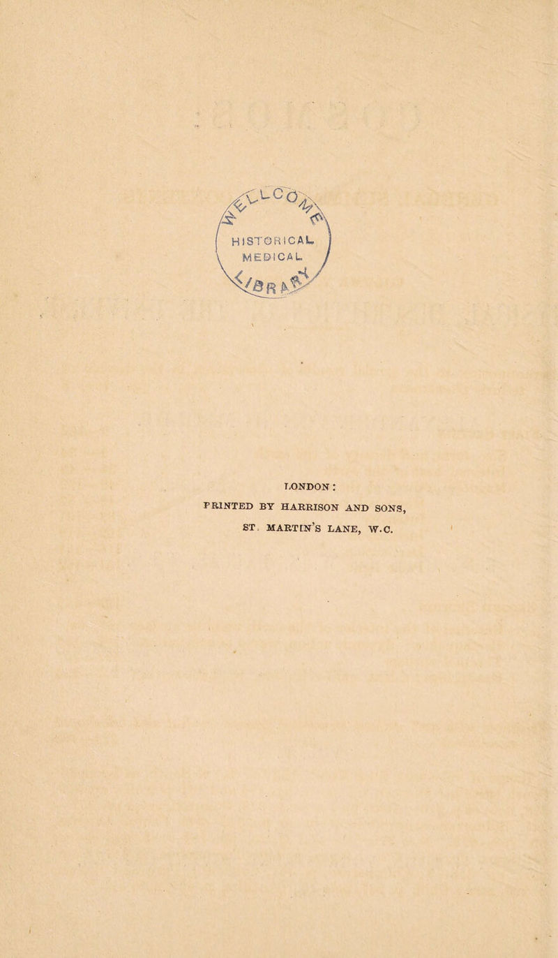 >l'cö4 & >\ HISTORICAL MEBICAL LONDON: PRINTED BY HARRISON AND SONS, ST martin’s LANE, W.C.