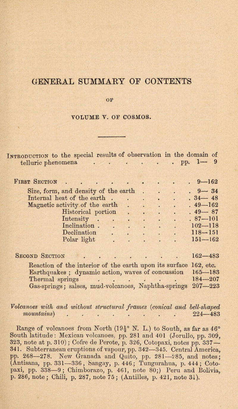 GENERAL SUMMARY OF CONTENTS OF VOLUME V. OE COSMOS. Introduction to the special results of observation in the domain of telluric phenomena . .... pp. 1— 9 First Section 9—162 Size, form, and density of the earth Internal heat of the earth . Magnetic activity , of the earth Historical portion Intensity Inclination . Declination Polar light . 9— 34 . 34— 48 . 49—162 . 49— 87 . 87—101 102—118 118—151 151—162 Second Section 162—483 Reaction of the interior of the earth upon its surface 162, etc. Earthquakes ; dynamic action, waves of concussion 165—183 Thermal springs ...... 184—207 Gas-springs; salses, mud-volcanoes, Naphtha-springs 207—223 Volcanoes with and without structural frames (conical and bell-shaped mountains) ........ 224—483 Range of volcanoes from North (19|° N. L.) to South, as far as 46° South latitude: Mexican volcanoes, pp. 281 and 401 (Jorullo, pp. 309, 323, note at p. 310); Cofre de Perote, p. 326, Cotopaxi, notes pp. 337 — 341. Subterranean eruptions of vapour, pp. 342—345. Central America, pp. 268—278. New Granada and Quito, pp. 281—285, and notes; (Antisana, pp. 331—336, Sangay, p.446 ; Tungurahua, p.444; Coto- paxi, pp. 338—9 ; Chimborazo, p. 461, note 80;) Peru and Bolivia, p. 286, note; Chili, p. 287, note 75; (Antilles, p. 421, note 3i).