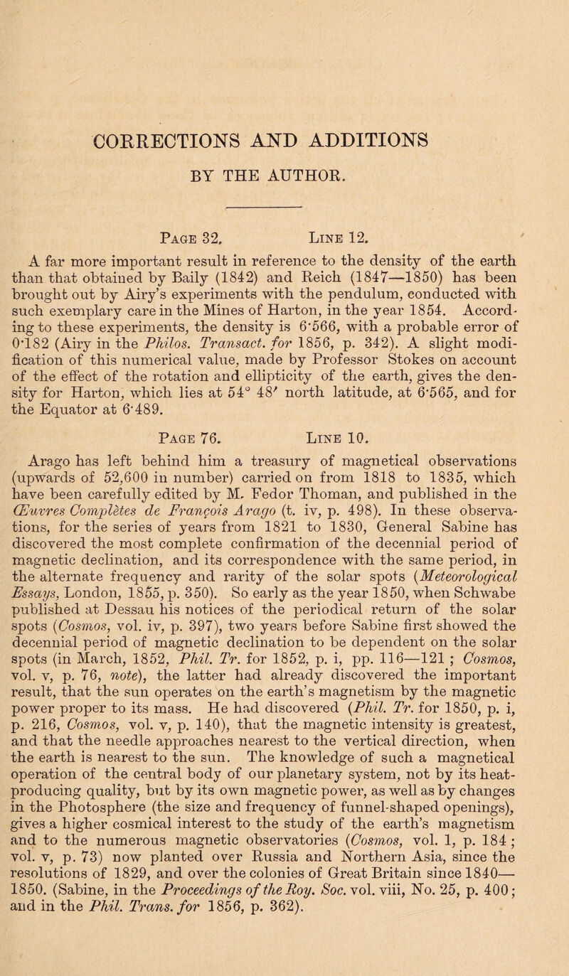 CORRECTIONS AND ADDITIONS BY THE AUTHOR. Page 32. Line 12. A far more important result in reference to the density of the earth than that obtained by Baily (1842) and Reich (1847—1850) has been brought out by Airy’s experiments with the pendulum, conducted with such exemplary care in the Mines of Harton, in the year 1854. Accord- ing to these experiments, the density is 6*566, with a probable error of 0T82 (Airy in the Philos. Transact, for 1856, p. 342). A slight modi- fication of this numerical value, made by Professor Stokes on account of the effect of the rotation and ellipticity of the earth, gives the den- sity for Harton, which lies at 54° 48' north latitude, at 6'565, and for the Equator at 6-489. Page 76. Line 10. Arago has left behind him a treasury of magnetieal observations (upwards of 52,600 in number) carried on from 1818 to 1835, which have been carefully edited by M. Fedor Thoman, and published in the (Euvres Completes de Francois Arago (t. iv, p. 498). In these observa- tions, for the series of years from 1821 to 1830, General Sabine has discovered the most complete confirmation of the decennial period of magnetic declination, and its correspondence with the same period, in the alternate frequency and rarity of the solar spots (Meteorological Essays, London, 1855, p. 350). So early as the year 1850, when Schwabe published at Dessau his notices of the periodical return of the solar spots (Cosmos, vol. iv, p. 397), two years before Sabine first showed the decennial period of magnetic declination to be dependent on the solar spots (in March, 1852, Phil. Tr. for 1852, p. i, pp. 116—121 ; Cosmos, vol. v, p. 76, note), the latter had already discovered the important result, that the sun operates on the earth’s magnetism by the magnetic power proper to its mass. He had discovered (Phil. Tr. for 1850, p. i, p. 216, Cosmos, vol. v, p. 140), that the magnetic intensity is greatest, and that the needle approaches nearest to the vertical direction, when the earth is nearest to the sun. The knowledge of such a magnetieal operation of the central body of our planetary system, not by its heat- producing quality, but by its own magnetic power, as well as by changes in the Photosphere (the size and frequency of funnel-shaped openings), gives a higher cosmical interest to the study of the earth’s magnetism and to the numerous magnetic observatories (Cosmos, vol. 1, p. 184 ; vol. v, p. 73) now planted over Russia and Northern Asia, since the resolutions of 1829, and over the colonies of Great Britain since 1840— 1850. (Sabine, in the Proceedings of the Roy. Soc. vol. viii, No. 25, p. 400; and in the Phil. Trans, for 1856, p. 362).