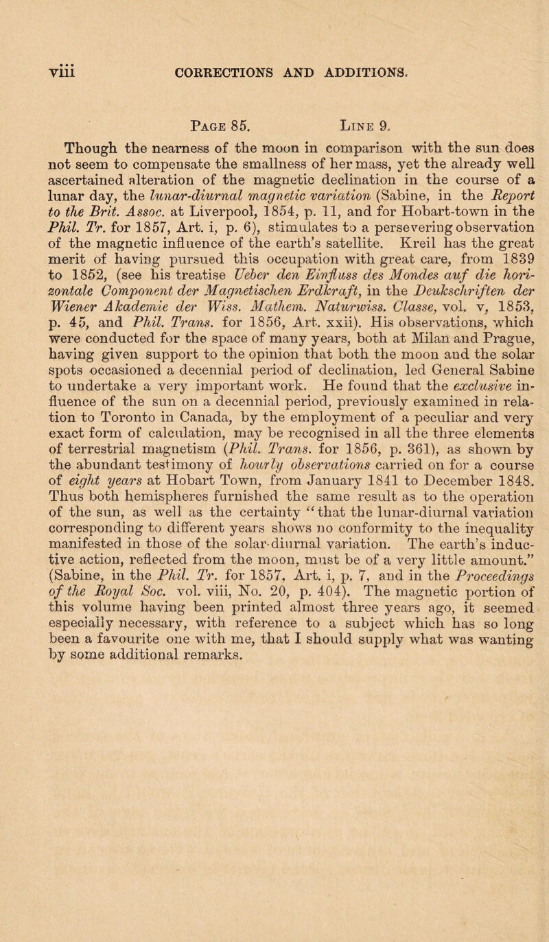 Page 85. Line 9. Though the nearness of the moon in comparison with the sun does not seem to compensate the smallness of her mass, yet the already well ascertained alteration of the magnetic decimation in the course of a lunar day, the lunar-diurnal magnetic variation (Sabine, in the Report to the Brit. Assoc, at Liverpool, 1854, p. 11, and for Hobart-town in the Phil. Tr. for 1857, Art. i, p. 6), stimulates to a persevering observation of the magnetic influence of the earth’s satellite. Kreil has the great merit of having pursued this occupation with great care, from 1839 to 1852, (see his treatise Uebcr den Einfluss des Mondes auf die hori- zontale Component der Magnetischen Erdkraft, in the Denkschriften der Wiener Akademie der Wiss. Mathem. Naturwiss. Classe, vol. v, 1853, p. 45, and Phil. Trans, for 1856, Art. xxii). His observations, which were conducted for the space of many years, both at Milan and Prague, having given support to the opinion that both the moon and the solar spots occasioned a decennial period of declination, led General Sabine to undertake a very important work. He found that the exclusive in- fluence of the sun on a decennial period, previously examined in rela- tion to Toronto in Canada, by the employment of a peculiar and very exact form of calculation, may be recognised in all the three elements of terrestrial magnetism {Phil. Trans, for 1856, p. 361), as shown by the abundant testimony of hourly observations carried on for a course of eight years at Hobart Town, from January 1841 to December 1848. Thus both hemispheres furnished the same result as to the operation of the sun, as well as the certainty “that the lunar-diurnal variation corresponding to different years shows no conformity to the inequality manifested in those of the solar-diurnal variation. The earth’s induc- tive action, reflected from the moon, must be of a very little amount.” (Sabine, in the Phil. Tr. for 1857, Art. i, p. 7, and in the Proceedings of the Royal Soc. vol. viii, No. 20, p. 404). The magnetic portion of this volume having been printed almost three years ago, it seemed especially necessary, with reference to a subject which has so long been a favourite one with me, that I should supply what was wanting by some additional remarks.