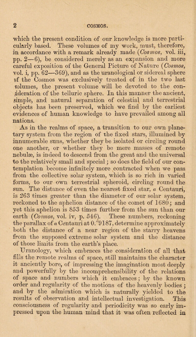 •which the present condition of onr knowledge is more parti- cularly based. These volumes of my work, must, therefore, in accordance with a remark already made (Cosmos, vol. iii, pp. 2—6), be considered merely as an expansion and more careful exposition of the General Picture of Nature (Cosmos, vol. i, pp. 62—369), and as the uranological or sidereal sphere !)f the Cosmos was exclusivelv treated of in the two last volumes, the present volume will be devoted to the con- ^deration of the telluric sphere. In this manner the ancient, simple, and natural separation of celestial and terrestrial objects has been preserved, which we find by the earliest evidences of human knowledge to have prevailed among all nations. As in the realms of space, a transition to our own plane- tary system from the region of the fixed stars, illumined by innumerable suns, whether they be isolated or circling round one another, or whether they be mere masses of remote nebulae, is indeed to descend from the great and the universal to the relatively small and special; so does the field of our con- templation become infinitely more contracted when we pass from the collective solar system, which is so rich in varied forms, to our own terrestrial spheroid, circling round the sun. The distance of even the nearest fixed star, a Centauri, is 263 times greater than the diameter of our solar system, reckoned to the aphelion distance of the comet of 1680; and yet this aphelion is 853 times further from the sun than our earth (Cosmos, vol. iv, p. 546). These numbers, reckoning the parallax of a Centauri at 0.9187, determine approximately both the distance of a near region of the starry heavens from the supposed extreme solar system and the distance of those limits from the earth’s place. Uranology, -which embraces the consideration of all that fills the remote realms of space, still maintains the character it ancieutly bore, of impressing the imagination most deeply and powerfully by the incomprehensibility of the relations of space and numbers which it embraces; by the known order and regularity of the motions of the heavenly bodies ; and by the admiration which is naturally yielded to the results of observation and intellectual investigation. This consciousness of regularity and periodicity was so early im- pressed upon the human mind that it was often reflected in