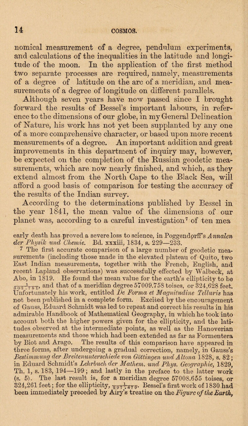 nomical measurement of a degree, pendulum experiments, and calculations of tlie inequalities in the latitude and longi- tude of the moon. In the application of the first method two separate processes are required, namely, measurements of a degree of latitude on the arc of a meridian, and mea- surements of a degree of longitude on different parallels. Although seven years have now passed since I brought forward the results of Bessel’s important labours, in refer- ence to the dimensions of our globe, in my General Delineation of Nature, his work has not yet been supplanted by any one of a more comprehensive character, or based upon more recent measurements of a degree. An important addition and great improvements in this department of inquiry may, however, be expected on the completion of the [Russian geodetic mea- surements, which are now nearly finished, and which, as they extend almost from the North Cape to the Black Sea, will afford a good basis of comparison for testmg the accuracy of the results of the Indian survey. According to the determinations published by Bessel in the year 1841, the mean value of the dimensions of our planet was, according to a careful investigation7 of ten mea early death has proved a severe loss to science, in PoggendorfFs Annalen der Physik und Chemie. Bd. xxxiii, 1834, s. 229—233. 7 The first accurate comparison of a large number of geodetic mea- surements (including those made in the elevated plateau of Quito, two East Indian measurements, together with the French, English, and recent Lapland observations) was successfully effected by Walbeck, at Abo, in 1819. He found the mean value for the earth’s ellipticity to be 3~ovt7 8 n an(l that of a meridian degree 57009.758 toises, or 324,628 feet. Unfortunately his work, entitled l)e Forma et Magnitndine Telluris has not been published in a complete form. Excited by the encouragement of Gauss, Eduard Schmidt was led to repeat and correct his results in his admirable Handbook of Mathematical Geography, in which he took into account both the higher powers given for the ellipticity, and the lati- tudes observed at the intermediate points, as -well as the Hanoverian measurements and those which had been extended as far as Formentera by Biot and Arago. The results of this comparison have appeared in three forms, after undergoing a gradual correction, namely, in Gauss’s Bestimmung der Breitenunterschiede von Gottingen und Altona 1828, s. 82; in Eduard Schmidt’s Lehrbuch der Mathem. und Phys. Geographie, 1829, Th. 1, s. 183, 194—199; and lastly in the preface to the latter work (s. 5). The last result is, for a meridian degree 57008.655 toises, or 324,261 feet; for the ellipticity, ¥g^nr^g. Bessel’s first work of 1830 had been immediately preceded by Airy’s treatise on the Figure of the Earth,