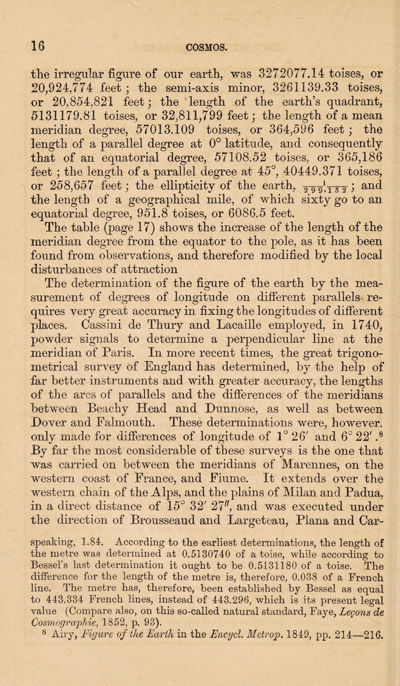 the irregular figure of our earth, was 3272077.14 toises, or 20,924,774 feet; the semi-axis minor, 3261139.33 toises, or 20,854,821 feet; the length of the earth’s quadrant, 5131179.81 toises, or 32,811,799 feet; the length of a mean meridian degree, 57013.109 toises, or 364,596 feet; the length of a parallel degree at 0° latitude, and consequently that of an equatorial degree, 57108.52 toises, or 365,186 feet; the length of a parallel degree at 45°, 40449.371 toises, or 258,657 feet; the ellipticity of the earth, j and the length of a geographical mile, of which sixty go to an equatorial degree, 951.8 toises, or 6086.5 feet. The table (page 17) shows the increase of the length of the meridian degree from the equator to the pole, as it has been found from observations, and therefore modified by the local disturbances of attraction The determination of the figure of the earth by the mea- surement of degrees of longitude on different parallels re- quires very great accuracy in fixing the longitudes of different places. Cassini de Thury and Lacaiile employed, in 1740, powder signals to determine a perpendicular line at the meridian of Paris. In more recent times, the great trigono- metrical survey of England has determined, by the help of far better instruments and with greater accuracy, the lengths of the arcs of parallels and the differences of the meridians between Peachy Head and Hunnose, as well as between Hover and Falmouth. These determinations were, however, only made for differences of longitude of 1° 26' and 6° 22' .8 By far the most considerable of these surveys is the one that was carried on between the meridians of Marennes, on the western coast of France, and Fiume. It extends over the western chain of the Alps, and the plains of Milan and Padua, in a direct distance of 15° 32' 27, and was executed under the direction of Brousseaud and Largeteau, Plana and Car- speaking, 1.84. According to the earliest determinations, the length of the metre was determined at 0.5130740 of a toise, while according to Bessel’s last determination it ought to be 0.5131180 of a toise. The difference for the length of the metre is, therefore, 0.038 of a French line. The metre has, therefore, been established by Bessel as equal to 443.334 French lines, instead of 443.296, which is its present legal value (Compare also, on this so-called natural standard, Faye, Lemons de Cosmographie, 1852, p. 93). 8 Airy, Figure of the Earth in the Encycl. Metrop. 1849, pp. 214—216.