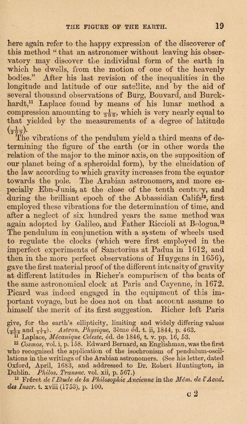 here again refer to the happy expression of the discoverer of this method “ that an astronomer without leaving his obser- vatory may discover the individual form of the earth in which he dwells, from the motion of one of the heavenly bodies.” After his last revision of the inequalities in the longitude and latitude of our satellite, and by the aid of several thousand observations of Bürg, Bouvard, and Burck- hardt,11 Laplace found by means of his lunar method a compression amounting to ~-g-, which is very nearly equal to that yielded by the measurements of a degree of latitude (tüTt)' The vibrations of the pendulum yield a third means of de- termining the figure of the earth (or in other words the relation of the major to the minor axis, on the supposition of our planet being of a spheroidal form), by the elucidation of the law according to which gravity increases from the equator towards the pole. The Arabian astronomers, and more es- pecially Ebn-Junis, at the close of the tenth century, and during the brilliant epoch of the Abbassidian Califs13, first employed these vibrations for the determination of time, and after a neglect of six hundred years the same method was again adopted by Galileo, and Father Biccioli at Bologna.13 The pendulum in conjunction with a system of wheels used to regulate the clocks (which were first employed in the imperfect experiments of Sanctorius at Padua in 1612, and then in the more perfect observations of Huygens in 1656), gave the first material proof of the different intensity of gravity at different latitudes in Richers comparison of the beats of the same astronomical clock at Paris and Cayenne, in 1672. Picard was indeed engaged in the equipment of this im- portant voyage, but he does not on that account assume to himself the merit of its first suggestion. Bicher left Paris give, for the earth’s ellipticity, limiting and widely differing values (3U¥ an(! ttsF Astron. Physique, 3eme ed. t. ii, 1844, p. 463. 11 Laplace, Mecanique Celeste, ed. de 1846, t. v. pp. 16, 53. 12 Cosmos, vol. i, p. 158. Edward Bernard, an Englishman, was the first who recognised the application of the isochronism of pendulum-oscil- lations in the writings of the Arabian astronomers. (See his letter, dated Oxford, April, 1683, and addressed to Dr. Robert Huntington, in Dublin. Philos. Transac. vol. xii, p. 567.) 13 Freret de VEtude de la Philosophie Ancienne in the Mem. de VAcad, des Inscr. t. xviii (1753), p. 100. c 2