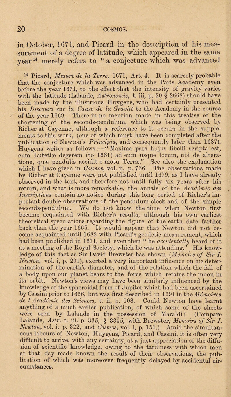 in October, 1671, and Picard in the description of his mea- surement of a degree of latitude, which appeared in the same year14 merely refers to “ a conjecture which was advanced 14 Picard, Mesure de la Terre, 1671, Art. 4. It is scarcely probable that the conjecture which was advanced in the Paris Academy even before the year 1671, to the effect that the intensity of gravity varies with the latitude (Lalande, Astronomie, t. iii, p. 20 § 2668) should have been made by the illustrious Huygens, who had certainly presented his Discours sur la Cause de la Gravite to the Academy in the course of the year 1669. There in no mention made in this treatise of the shortening of the seconds-pendulum, which was being observed by Richer at Cayenne, although a reference to it occurs in the supple- ments to this work, (one of which must have been completed after the publication of Newton’s Principia, and consequently later than 1687). Huygens writes as follows:—“Maxima pars hujus libelli scripta est, cum Lutetige degerem (to 1681) ad eum usque locum, ubi de altera- tione, quse pendulis accidit e motu Terrse.” See also the explanation which I have given in Cosmos, vol. ii, p. 736. The observations made by Richer at Cayenne were not published until 1679, as I have already observed in the text, and therefore not until fully six years after his return, and what is more remarkable, the annals of the Academie des Inscriptions contain no notice during this long period of Richer’s im- portant double observations of the pendulum clock and of the simple seconds-pendulum. We do not know the time when Newton first became acquainted with Richer’s results, although his own earliest theoretical speculations regarding the figure of the earth date farther back than the year 1665. It would appear that Newton did not be- come acquainted until 1682 with Picard’s geodetic measurement, which had been published in 1671, and even then “ he accidentally heard of it at a meeting of the Royal Society, which he was attending.” His know- ledge of this fact as Sir David Brewster has shown (Memoirs of Sir /. Newton, vol. i, p. 291), exerted a very important influence on his deter- mination of the earth’s diameter, and of the relation which the fall of a body upon our planet bears to the force which retains the moon in its orbit. Newton’s views may have been similarly influenced by the knowledge of the spheroidal form of Jupiter which had been ascertained by Cassini prior to 1666, but was first described in 1691 in the Memoires de l'Academie des Sciences, t. ii, p. 108. Could Newton have learnt anything of a much earlier publication, of which some of the sheets were seen by Lalande in the possession of Maraldi? (Compare Lalande, Astr. t. iii, p. 335, § 3345, with Brewster, Memoirs of Sir I. Newton, vo\. i, p. 322, and Cosmos, vol. i, p. 156.) Amid the simultan- eous labours of Newton, Huygens, Picard, and Cassini, it is often very difficult to arrive, with any certainty, at a just appreciation of the diffu- sion of scientific knowledge, owing to the tardiness with which men at that day made known the result of their observations, the pub- lication of which was moreover frequently delayed by accidental cir- cumstances.