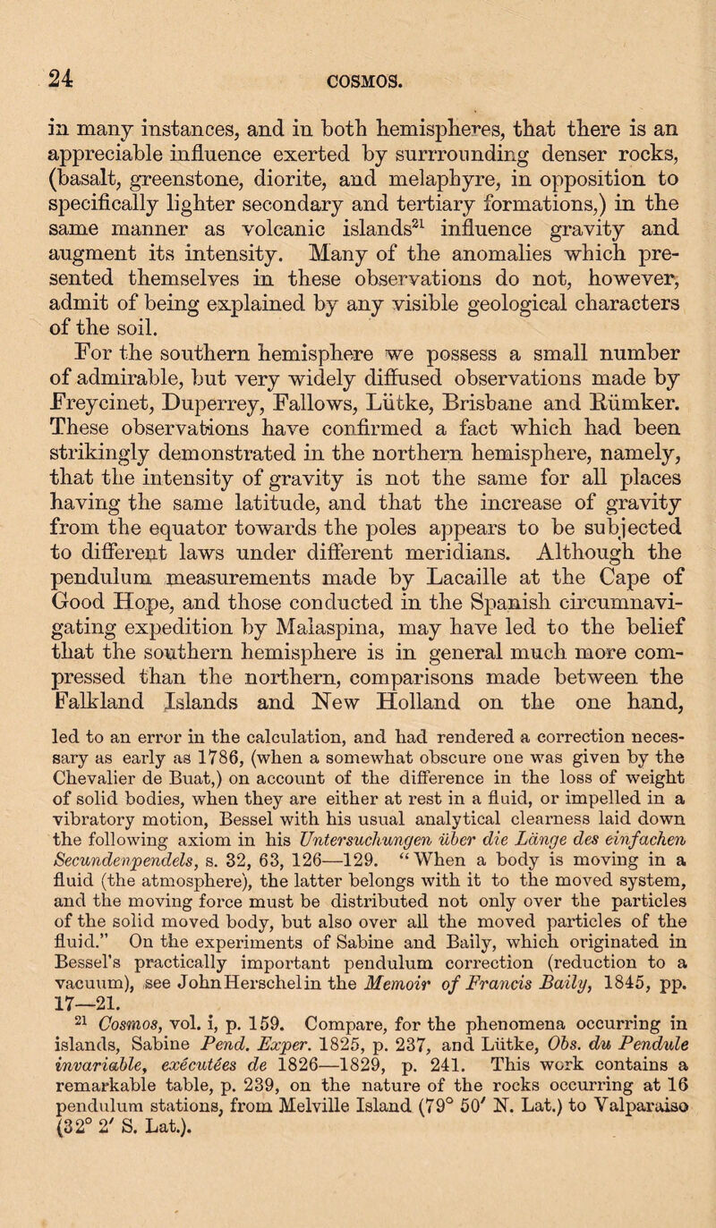 in many instances, and in both hemispheres, that there is an appreciable influence exerted by surrrounding denser rocks, (basalt, greenstone, diorite, and melapbyre, in opposition to specifically lighter secondary and tertiary formations,) in the same manner as volcanic islands21 influence gravity and augment its intensity. Many of the anomalies which pre- sented themselves in these observations do not, however, admit of being explained by any visible geological characters of the soil. For the southern hemisphere we possess a small number of admirable, but very widely diffused observations made by Freycinet, Duperrey, Fallows, Lütke, Brisbane and Bümker. These observations have confirmed a fact which had been strikingly demonstrated in the northern hemisphere, namely, that the intensity of gravity is not the same for all places having the same latitude, and that the increase of gravity from the equator towards the poles appears to be subjected to different laws under different meridians. Although the pendulum measurements made by Lacaille at the Cape of Good Hope, and those conducted in the Spanish circumnavi- gating expedition by Malaspina, may have led to the belief that the southern hemisphere is in general much more com- pressed than the northern, comparisons made between the Falkland Islands and New Holland on the one hand, led to an error in the calculation, and had rendered a correction neces- sary as early as 1786, (when a somewhat obscure one was given by the Chevalier de Buat,) on account of the difference in the loss of weight of solid bodies, when they are either at rest in a fluid, or impelled in a vibratory motion, Bessel with his usual analytical clearness laid down the following axiom in his Untersuchungen über die Länge des einfachen Secundenpendels, s. 32, 63, 126—129. “When a body is moving in a fluid (the atmosphere), the latter belongs with it to the moved system, and the moving force must be distributed not only over the particles of the solid moved body, but also over all the moved particles of the fluid.” On the experiments of Sabine and Baily, which originated in Bessel’s practically important pendulum correction (reduction to a vacuum), see JohnHerschelin the Memoir of Francis Baily, 1845, pp. 17—21. 21 Cosmos, vol. i, p. 159. Compare, for the phenomena occurring in islands, Sabine Pend. Exper. 1825, p. 237, and Lütke, Obs. du Pendule invariable, executees de 1826—1829, p. 241. This work contains a remarkable table, p. 239, on the nature of the rocks occurring at 16 pendulum stations, from Melville Island (79° 50' N. Lat.) to Valparaiso (32° 2' S. Lat.).