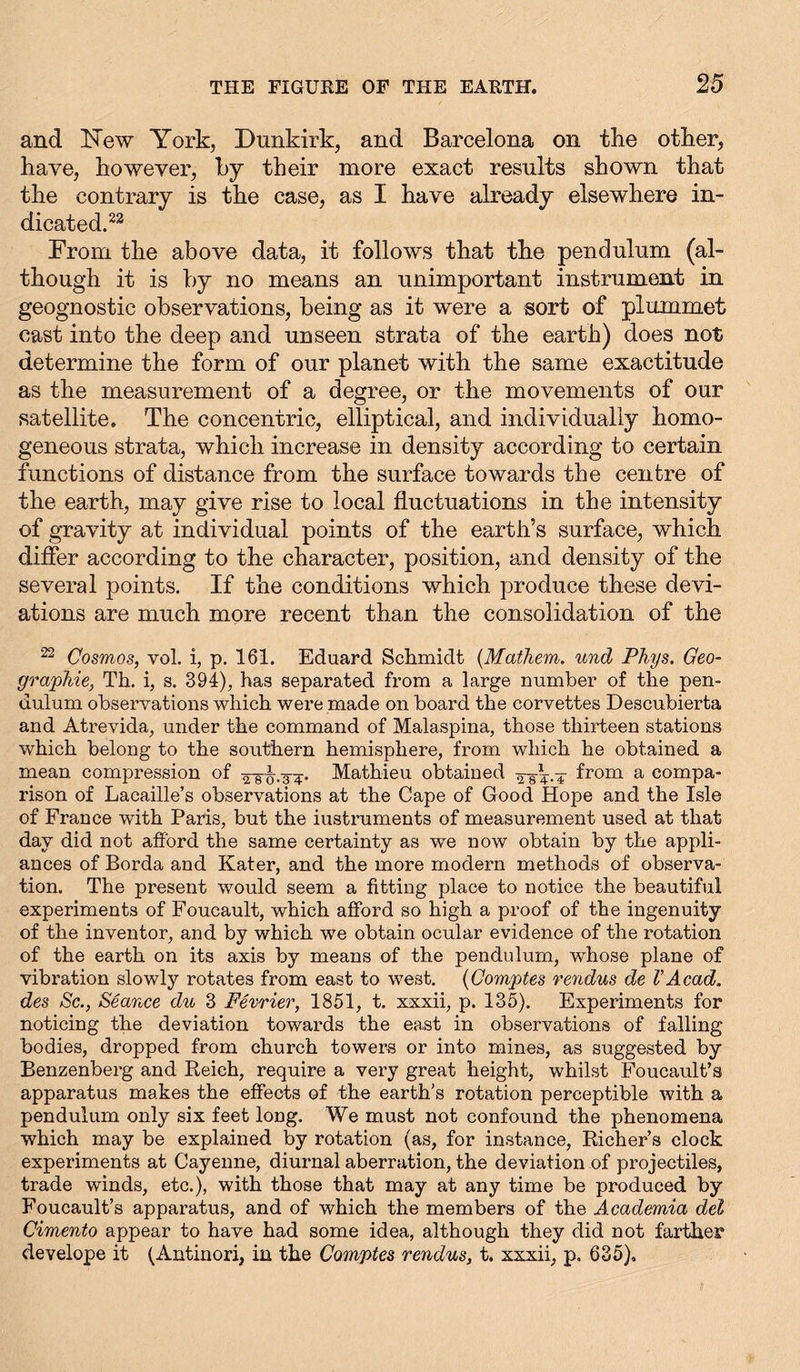 and New York, Dunkirk, and Barcelona on the other, have, however, by their more exact results shown that the contrary is the case, as I have already elsewhere in- dicated.22 From the above data, it follows that the pendulum (al- though it is by no means an unimportant instrument in geognostic observations, being as it were a sort of plummet cast into the deep and unseen strata of the earth) does not determine the form of our planet with the same exactitude as the measurement of a degree, or the movements of our satellite. The concentric, elliptical, and individually homo- geneous strata, which increase in density according to certain functions of distance from the surface towards the centre of the earth, may give rise to local fluctuations in the intensity of gravity at individual points of the earth’s surface, which differ according to the character, position, and density of the several points. If the conditions which produce these devi- ations are much more recent than the consolidation of the 22 Cosmos, vol. i, p. 161. Eduard Schmidt (Mathem. und Phys. Geo- graphie, Th. i, s. 394), has separated from a large number of the pen- dulum observations which were made on board the corvettes Descubierta and Atrevida, under the command of Malaspina, those thirteen stations which belong to the southern hemisphere, from which he obtained a mean compression of -3^. Mathieu obtained from a compa- rison of Lacaille’s observations at the Cape of Good Hope and the Isle of France with Paris, but the instruments of measurement used at that day did not afford the same certainty as we now obtain by the appli- ances of Borda and Kater, and the more modern methods of observa- tion. The present would seem a fitting place to notice the beautiful experiments of Foucault, which afford so high a proof of the ingenuity of the inventor, and by which we obtain ocular evidence of the rotation of the earth on its axis by means of the pendulum, whose plane of vibration slowly rotates from east to west. (Comptes rendus de VAcad, des Sc., Seance du 3 Fevrier, 1851, t. xxxii, p. 135). Experiments for noticing the deviation towards the east in observations of falling bodies, dropped from church towers or into mines, as suggested by Benzenberg and Reich, require a very great height, whilst Foucault’s apparatus makes the effects of the earth’s rotation perceptible with a pendulum only six feet long. We must not confound the phenomena which may be explained by rotation (as, for instance, Richer’s clock experiments at Cayenne, diurnal aberration, the deviation of projectiles, trade winds, etc.), with those that may at any time be produced by Foucault’s apparatus, and of which the members of the Academia del Cimento appear to have had some idea, although they did not farther develope it (Antinori, in the Comptes rendus, t. xxxii, p. 635).