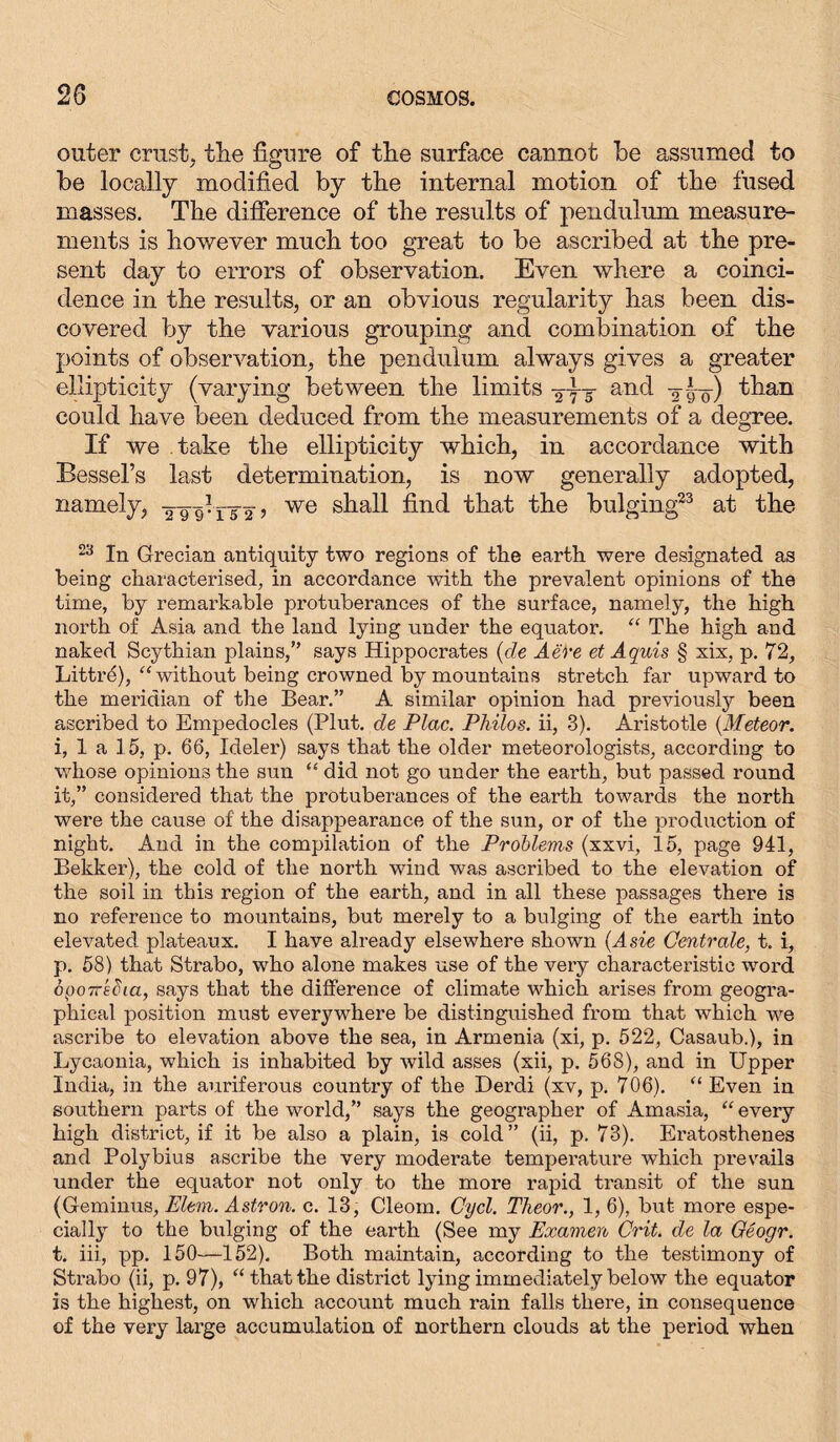outer crust, tke figure of the surface cannot be assumed to be locally modified by the internal motion of the fused masses. The difference of the results of pendulum measure- ments is however much too great to be ascribed at the pre- sent day to errors of observation. Even where a coinci- dence in the results, or an obvious regularity has been dis- covered by the various grouping and combination of the points of observation, the pendulum always gives a greater ellipticity (varying between the limits and y-L-) than could have been deduced from the measurements of a degree. If we take the ellipticity which, in accordance with Bessel’s last determination, is now generally adopted, namely, yygliyy’ we shall find that the bulging23 at the 23 In Grecian antiquity two regions of the earth were designated as being characterised, in accordance with the prevalent opinions of the time, by remarkable protuberances of the surface, namely, the high north of Asia and the land lying under the equator. “ The high and naked Scythian plains,” says Hippocrates (de Aei'e et Aquis § xix, p. 72, Littiki), “without being crowned by mountains stretch far upward to the meridian of the Bear.” A similar opinion had previously been ascribed to Empedocles (Plut. de Plac. Philos, ii, 3). Aristotle (Meteor. i, 1 a 15, p. 66, Ideler) says that the older meteorologists, according to whose opinions the sun “ did not go under the earth, but passed round it,” considered that the protuberances of the earth towards the north were the cause of the disappearance of the sun, or of the prodiiction of night. And in the compilation of the Problems (xxvi, 15, page 941, Bekker), the cold of the north wind was ascribed to the elevation of the soil in this region of the earth, and in all these passages there is no reference to mountains, but merely to a bulging of the earth into elevated plateaux. I have already elsewhere shown (Asie Centrale, t. i, p. 58) that Strabo, who alone makes use of the very characteristic word opoTTECia, says that the difference of climate which arises from geogra- phical position must everywhere be distinguished from that which we ascribe to elevation above the sea, in Armenia (xi, p. 522, Casaub.), in Lycaonia, which is inhabited by wild asses (xii, p. 568), and in Upper India, in the auriferous country of the Derdi (xv, p. 706). “ Even in southern parts of the world,” says the geographer of Amasia, “ every high district, if it be also a plain, is cold” (ii, p. 73). Eratosthenes and Polybius ascribe the very moderate temperature which prevails under the equator not only to the more rapid transit of the sun (Geminus, Elem. Astron. c. 13, Cleom. Cycl. Theor., 1, 6), but more espe- cially to the bulging of the earth (See my Examen Grit, de la Geogr. t. iii, pp. 150—152). Both maintain, according to the testimony of Strabo (ii, p. 97), “ that the district lying immediately below the equator is the highest, on which account much rain falls there, in consequence of the very large accumulation of northern clouds at the period when