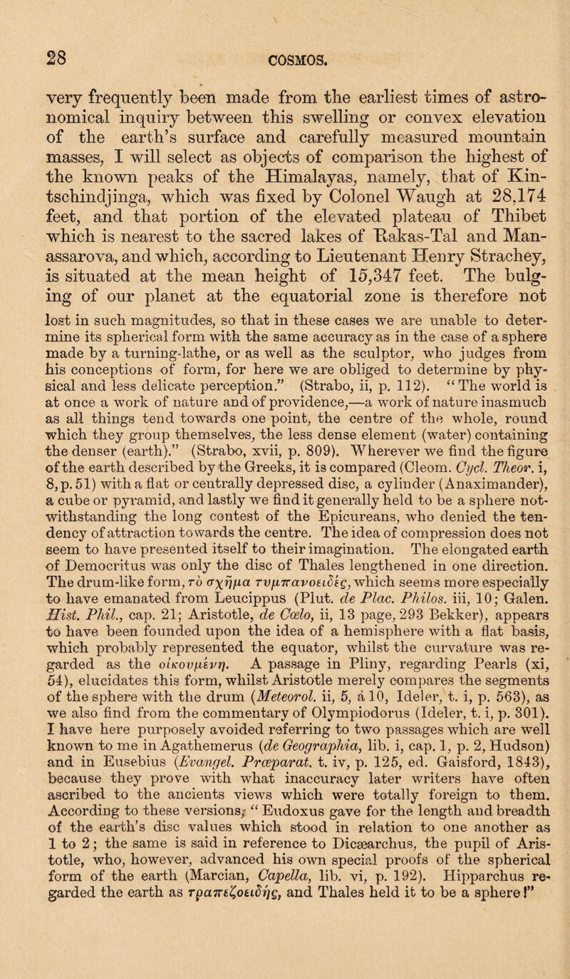 very frequently been made from tbe earliest times of astro- nomical inquiry between this swelling or convex elevation of the earth’s surface and carefully measured mountain masses, I will select as objects of comparison the highest of the known peaks of the Himalayas, namely, that of Kin- tschindjinga, which was fixed by Colonel Waugh at 28,174 feet, and that portion of the elevated plateau of Thibet which is nearest to the sacred lakes of Ttakas-Tal and Man- assarova, and which, according to Lieutenant Henry Strachey, is situated at the mean height of 15,347 feet. The bulg- ing of our planet at the equatorial zone is therefore not lost in such, magnitudes, so that in these cases we are unable to deter- mine its spherical form with the same accuracy as in the case of a sphere made by a turning-lathe, or as well as the sculptor, who judges from his conceptions of form, for here we are obliged to determine by phy- sical and less delicate perception.” (Strabo, ii, p. 112). “ The world is at once a work of nature and of providence,—a work of nature inasmuch as all things tend towards one point, the centre of the whole, round which they group themselves, the less dense element (water) containing the denser (earth).” (Strabo, xvii, p. 809), Wherever we find the figure of the earth described by the Greeks, it is compared (Cleom. Gyd. Theor. i, 8,p. 51) with a flat or centrally depressed disc, a cylinder (Anaximander), a cube or pyramid, and lastly we find it generally held to be a sphere not- withstanding the long contest of the Epicureans, who denied the ten- dency of attraction towards the centre. The idea of compression does not seem to have presented itself to their imagination. The elongated earth of Democritus was only the disc of Thales lengthened in one direction. The drum-like form, to cryij/m TvpTravoeih'tg, which seems more especially to have emanated from Leucippus (Piut. cle Plac. Philos, iii, 10; Galen. Hist. Phil., cap. 21; Aristotle, de Coelo, ii, 13 page, 293 Bekker), appears to have been founded upon the idea of a hemisphere with a flat basis, which probably represented the equator, whilst the curvature was re- garded as the oiKoviikvr). A passage in Pliny, regarding Pearls (xi, 54), elucidates this form, whilst Aristotle merely compares the segments of the sphere with the drum (Meteorol. ii, 5, älO, Ideler, t. i, p. 563), as we also find from tbe commentary of Olympiodorus (Ideler, t. i, p. 301). I have here purposely avoided referring to two passages which are well known to me in Agathemerus {de Geographia, lib. i, cap. 1, p. 2, Hudson) and in Eusebius {Evangel. Prceparat. t. iv, p. 125, ed. Gaisford, 1843), because they prove with what inaccuracy later writers have often ascribed to the ancients views which were totally foreign to them. According to these versions,' “ Eudoxus gave for the length and breadth of the earth’s disc values which stood in relation to one another as 1 to 2; the same is said in reference to Dicaearchus, the pupil of Aris- totle, who, however, advanced his own special proofs of the spherical form of the earth (Marcian, Capella, lib. vi, p. 192). Hipparchus re- garded the earth as Tpcnrt'Zotihyg, and Thales held it to be a sphere!”