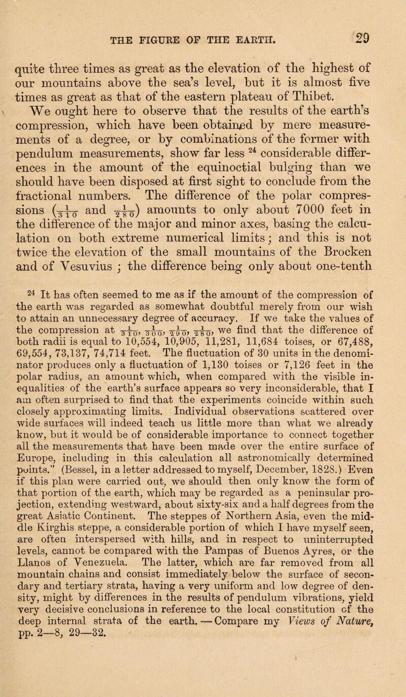 quite three times as great as the elevation of the highest of our mountains above the sea’s level, but it is almost five times as great as that of the eastern plateau of Thibet. We ought here to observe that the results of the earth’s compression, which have been obtained by mere measure- ments of a degree, or by combinations of the former with pendulum measurements, show far less 24 considerable differ- ences in the amount of the equinoctial bulging than we should have been disposed at first sight to conclude from the fractional numbers. The difference of the polar compres- sions (3-Y0 and 2-^0) amounts to only about 7000 feet in the difference of the major and minor axes, basing the calcu- lation on both extreme numerical limits; and this is not twice the elevation of the small mountains of the Brocken and of Vesuvius ; the difference being only about one-tenth 24 It has often seemed to me as if the amount of the compression of the earth was regarded as somewhat doubtful merely from our wish to attain an unnecessary degree of accuracy. If we take the values of the compression at g-^, g-i-g-, -jiö» vstj? we that the difference of both radii is equal to 10,554, 10,905, 11,281, 11,684 toises, or 67,488, 69,554, 73,137, 74,714 feet. The fluctuation of 30 units in the denomi- nator produces only a fluctuation of 1,130 toises or 7,126 feet in the polar radius, an amount which, when compared with the visible in- equalities of the earth’s surface appears so very inconsiderable, that I am often surprised to find that the experiments coincide within such closely approximating limits. Individual observations scattered over wide surfaces will indeed teach us little more than what we already know, but it would be of considerable importance to connect together all the measurements that have been made over the entire surface of Europe, including in this calculation all astronomically determined points.” (Bessel, in a letter addressed to myself, December, 1828.) Even if this plan were carried out, we should then only know the form of that portion of the earth, which may be regarded as a peninsular pro- jection, extending westward, about sixty-six and a half degrees from the great Asiatic Continent. The steppes of Northern Asia, even the mid- dle Kirghis steppe, a considerable portion of which I have myself seen, are often interspersed with hills, and in respect to uninterrupted levels, cannot be compared with the Pampas of Buenos Ayres, or the Llanos of Venezuela. The latter, which are far removed from all mountain chains and consist immediately below the surface of secon- dary and tertiary strata, having a very uniform and low degree of den- sity, might by differences in the results of pendulum vibrations, yield very decisive conclusions in reference to the local constitution of the deep internal strata of the earth. — Compare my Views of Nature, pp. 2—8, 29—32.