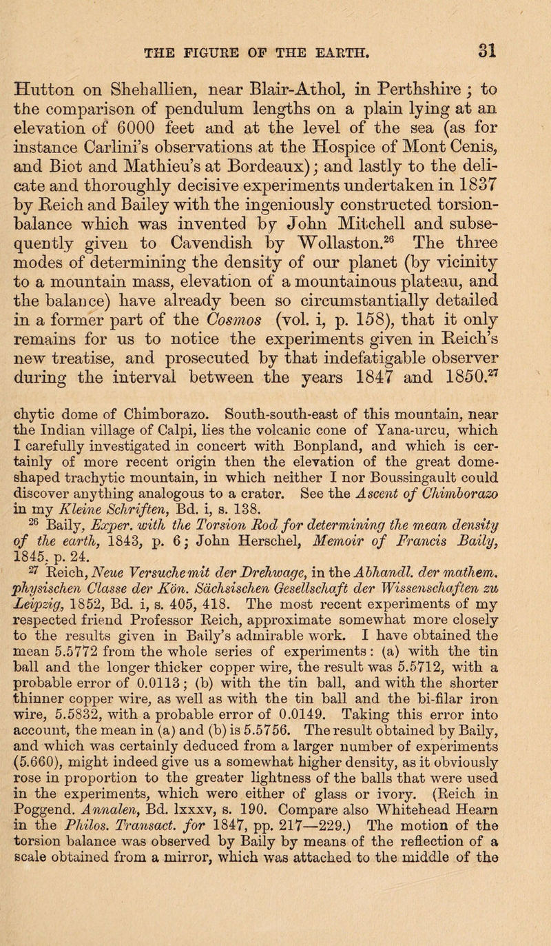 Hutton on Shell allien, near Blair-Athol, in Perthshire ; to the comparison of pendulum lengths on a plain lying at an elevation of 6000 feet and at the level of the sea (as for instance Carlini’s observations at the Hospice of Mont Cenis, and Biot and Mathieu’s at Bordeaux); and lastly to the deli- cate and thoroughly decisive experiments undertaken in 1837 by Reich and Bailey with the ingeniously constructed torsion- balance which was invented by John Mitchell and subse- queutly given to Cavendish by Wollaston.26 The three modes of determining the density of our planet (by vicinity to a mountain mass, elevation of a mountainous plateau, and the balance) have already been so circumstantially detailed in a former part of the Cosmos (vol. i, p. 158), that it only remains for us to notice the experiments given in Reich’s new treatise, and prosecuted by that indefatigable observer during the interval between the years 1847 and 1850.27 ckytic dome of Chimborazo. South-south-east of this mountain, near the Indian village of Calpi, lies the volcanic cone of Yana-urcu, which I carefully investigated in concert with Bonpland, and which is cer- tainly of more recent origin then the elevation of the great dome- shaped trachytic mountain, in which neither I nor Boussingault could discover anything analogous to a crater. See the Ascent of Chimborazo in my Kleine Schriften, Bd. i, s. 138. 26 Baily, Exper. with the Torsion Rod for determining the mean density of the earth, 1843, p. 6; John Herschel, Memoir of Francis Baily, 1845. p. 24. 27 Beich, Neue Versuche mit der Drehwage, in the Abhandd. der mathem. physischen Classe der Kon. Sächsischen Gesellschaft der Wissenschaften zu Leipzig, 1852, Bd. i, s. 405, 418. The most recent experiments of my respected friend Professor Reich, approximate somewhat more closely to the results given in Baily’s admirable work. I have obtained the mean 5.5772 from the whole series of experiments: (a) with the tin ball and the longer thicker copper wire, the result was 5.5712, with a probable error of 0.0113; (b) with the tin ball, and with the shorter thinner copper wire, as well as with the tin ball and the bi-filar iron wire, 5.5832, with a probable error of 0.0149. Taking this error into account, the mean in (a) and (b) is 5.5756. The result obtained by Baily, and which was certainly deduced from a larger number of experiments (5.660), might indeed give us a somewhat higher density, as it obviously rose in proportion to the greater lightness of the balls that were used in the experiments, which were either of glass or ivory. (Reich in Poggend. Annalen, Bd. lxxxv, s. 190. Compare also Whitehead Hearn in the Philos. Transact, for 1847, pp. 217—229.) The motion of the torsion balance was observed by Baily by means of the reflection of a scale obtained from a mirror, which was attached to the middle of the