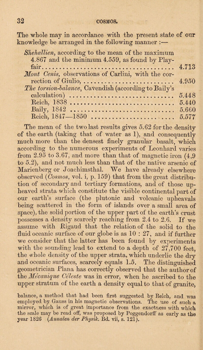 The whole may in accordance with the present state of onr knowledge be arranged in the following manner :— Shehallien, according to the mean of the maximum 4.867 and the minimum 4.559, as found by Play- fair 4.713 Mont Cenis, observations of Carlini, with the cor- rection of Giulio, . 4.950 The torsion-balance, Cavendish (according to Baily’s calculation) 5.448 Reich, 1838 5.440 Baily, 1842 5.660 Reich, 1847—1850 5.577 The mean of the two last results gives 5.62 for the density of the earth (taking that of water as 1), and consequently much more than the densest finely granular basalt, which according to the numerous experiments of Leonhard varies from 2.95 to 3.67, and more than that of magnetic iron (4,9 to 5.2), and not much less than that of the native arsenic of Marienberg or Joachimsthal. We have already elsewhere observed (Cosmos, vol, i, p. 159) that from the great distribu- tion of secondary and tertiary formations, and of those up- heaved strata which constitute the visible continental part of our earth’s surface (the plutonic and volcanic upheavals being scattered in the form of islands over a small area of space), the solid portion of the upper part of the earth’s crust possesses a density scarcely reaching from 2.4 to 2.6. If we assume with Rigaud that the relation of the solid to the fluid oceanic surface of our globe is as 10 : 27, and if further we consider that the latter has been found by experiments with the sounding lead to extend to a depth of 27,700 feet, the whole density of the upper strata, which underlie the dry and oceanic surfaces, scarcely equals 1.5. The distinguished geometrician Plana has correctly observed that the author of the Mecanique Celeste was in error, when he ascribed to the upper stratum of the earth a density equal to that of granite, balance, a method that had been first suggested by Reich, and was employed by Gauss in his magnetic observations. The use of such a mirror, which is of great importance from the exactness with which the scale may be read off, was proposed by Poggendorff as early as the year 1826 {Annalen der Physik. Bd. vii, s. 121).