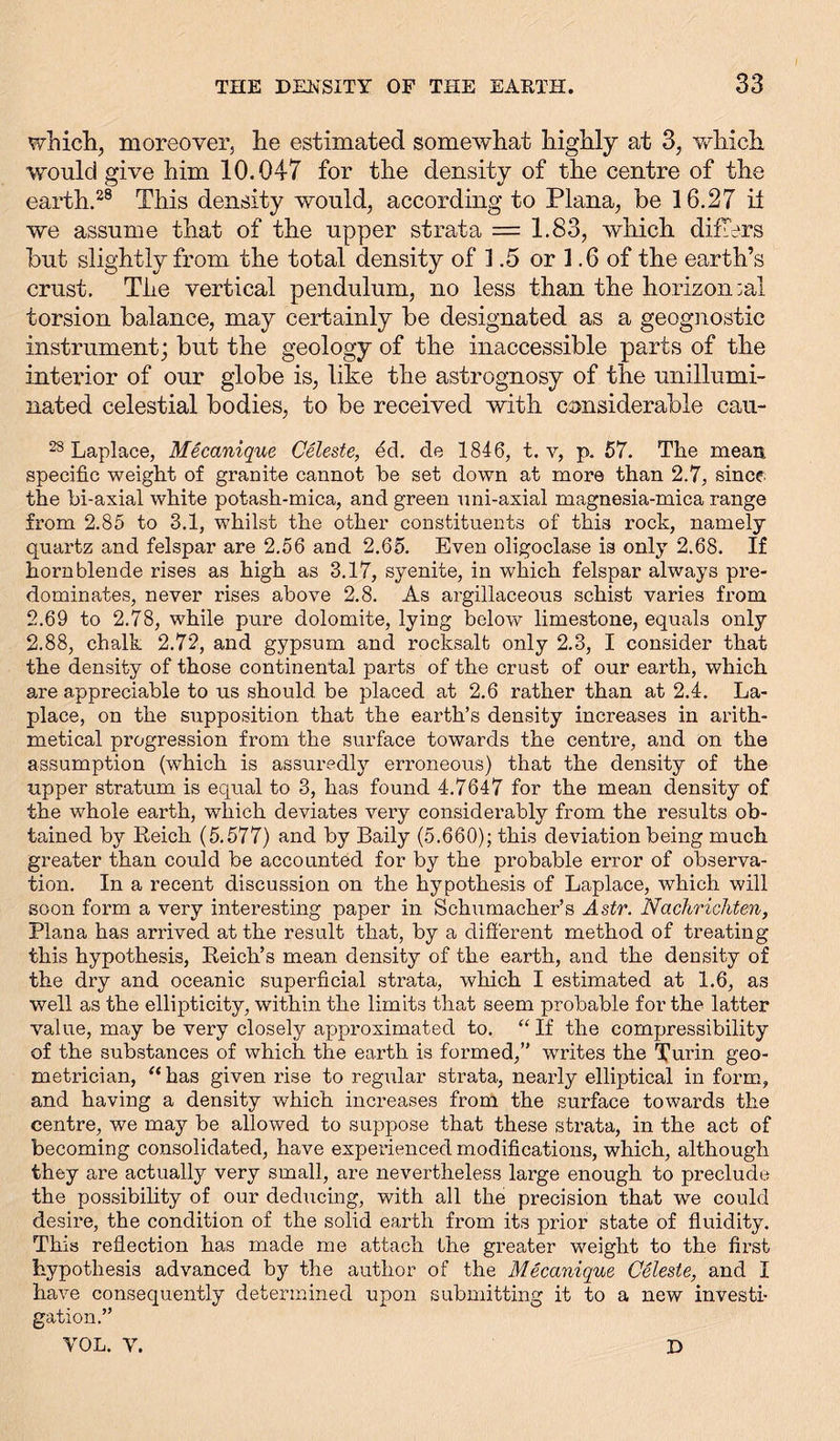 which, moreover, he estimated somewhat highly at 3, which, would give him 10.047 for the density of the centre of the earth.28 This density would, according to Plana, be 16.27 it we assume that of the upper strata — 1.83, which differs but slightly from the total density of 1.5 or 1.6 of the earth’s crust. The vertical pendulum, no less than the horizontal torsion balance, may certainly be designated as a geognostic instrument; but the geology of the inaccessible parts of the interior of our globe is, like the astrognosy of the unillumi- nated celestial bodies, to be received with considerable eau- 28 Laplace, Mecanique Celeste, ed. de 1846, t. v, p. 57. The mean specific weight of granite cannot be set down at more than 2.7, since the bi-axial white potash-mica, and green uni-axial magnesia-mica range from 2.85 to 3.1, whilst the other constituents of this rock, namely quartz and felspar are 2.56 and 2.65. Even oligoclase is only 2.68. If hornblende rises as high as 3.17, syenite, in which felspar always pre- dominates, never rises above 2.8. As argillaceous schist varies from 2.69 to 2.78, while pure dolomite, lying below limestone, equals only 2.88, chalk 2.72, and gypsum and rocksalt only 2.3, I consider that the density of those continental parts of the crust of our earth, which are appreciable to us should be placed at 2.6 rather than at 2.4. La- place, on the supposition that the earth’s density increases in arith- metical progression from the surface towards the centre, and on the assumption (which is assuredly erroneous) that the density of the upper stratum is equal to 3, has found 4.7647 for the mean density of the whole earth, which deviates very considerably from the results ob- tained by Reich (5.577) and by Baily (5.660); this deviation being much greater than could be accounted for by the probable error of observa- tion. In a recent discussion on the hypothesis of Laplace, which will soon form a very interesting paper in Schumacher’s A.stv. Nachrichten, Plana has arrived at the result that, by a different method of treating this hypothesis, Reich’s mean density of the earth, and the density of the dry and oceanic superficial strata, which I estimated at 1.6, as well as the ellipticity, within the limits that seem probable for the latter value, may be very closely approximated to. “ If the compressibility of the substances of which the earth is formed,” writes the Turin geo- metrician, “has given rise to regular strata, nearly elliptical in form, and having a density which increases from the surface towards the centre, we may be allowed to suppose that these strata, in the act of becoming consolidated, have experienced modifications, which, although they are actually very small, are nevertheless large enough to preclude the possibility of our deducing, with all the precision that we could desire, the condition of the solid earth from its prior state of fluidity. This reflection has made me attach the greater weight to the first hypothesis advanced by the author of the Mecanique Celeste, and I have consequently determined upon submitting it to a new investi- gation.” VOL. V. D