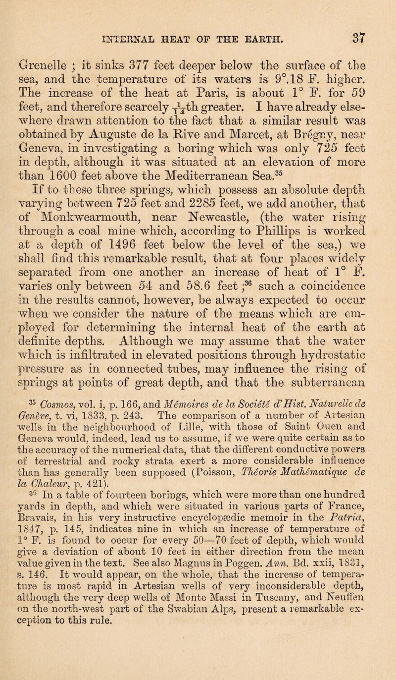 Grenelle ; it sinks 377 feet deeper below the surface of the sea, and the temperature of its waters is 9°. 18 F. higher. The increase of the heat at Paris, is about 1° F. for 59 feet, and therefore scarcely th greater. I have already else- where drawn attention to the fact that a similar result was obtained by Auguste de la Five and Marcet, at Bregnv, near Geneva, in investigating a boring which was only 725 feet in depth, although it was situated at an elevation of more than 1600 feet above the Mediterranean Sea.33 If to these three springs, which possess an absolute depth varying between 725 feet and 2285 feet, we add another, that of Monkwearmouth, near Newcastle, (the water rising through a coal mine which, according to Phillips is worked at a depth of 1496 feet below the level of the sea,) we shall find this remarkable result, that at four places widely separated from one another an increase of heat of 1° F. varies only between 54 and 58.6 feet ;36 such a coincidence in the results cannot, however, be always expected to occur when we consider the nature of the means which are em- ployed for determining the internal heat of the earth at definite depths. Although we may assume that the water which is infiltrated in elevated positions through hydrostatic pressure as in connected tubes, may influence the rising of springs at points of great depth, and that the subterranean 35 Cosmos, vol. i, p. 166, and Memoires de la Societe d’Hist. Naturelle de Geneve, t. vi, 1833, p. 243. The comparison of a number of Artesian wells in the neighbourhood of Lille, with those of Saint Ouen and Geneva would, indeed, lead us to assume, if we were quite certain as to the accuracy of the numerical data, that the different conductive powers of terrestrial and rocky strata exert a more considerable influence than has generally been supposed (Poisson, Theorie Mathematique de la Chaleur, p. 421). 35 In a table of fourteen borings, which were more than one hundred yards in depth, and which were situated in various parts of France, Bravais, in his very instructive encyclopaedic memoir in the Patria, 1847, p. 145, indicates nine in which an increase of temperature of 1° F. is found to occur for every 50—70 feet of depth, which would give a deviation of about 10 feet in either direction from the mean value given in the text. See also Magnus in Poggen. Ann. Bd. xxii, 1831, s. 146. It would appear, on the whole, that the increase of tempera- ture is most rapid in Artesian wells of very inconsiderable depth, although the very deep wells of Monte Massi in Tuscany, and Neuffen on the north-west part of the Swabian Alps, present a remarkable ex- ception to this rule.