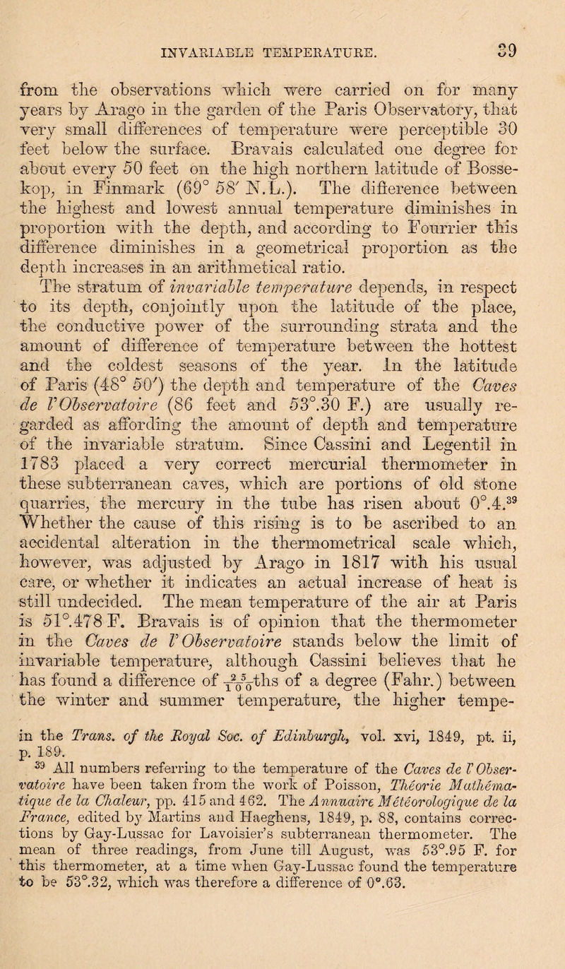 from the observations which were carried on for many years by Arago in the garden of the Paris Observatory, that very small differences of temperature were perceptible 30 feet below the surface. Bravais calculated one degree for about every 50 feet on the high northern latitude of Bosse- kop, in Einmark (69° 58' JNVL.). The difference between the highest and lowest annual temperature diminishes in proportion with the depth, and according to Founder this difference diminishes in a geometrical proportion as the depth increases in an arithmetical ratio. The stratum of invariable temperature depends, in respect to its depth, conjointly upon the latitude of the place, the conductive power of the surrounding strata and the amount of difference of temperature between the hottest and the coldest seasons of the year. In the latitude of Paris (48° 50') the depth and temperature of the Caves de V Observatoire (86 feet and 53°.30 E.) are usually re- garded as affording the amount of depth and temperature of the invariable stratum. Since Cassini and Legentil in 1783 placed a very correct mercurial thermometer in these subterranean caves, which are portions of old stone quarries, the mercury in the tube has risen about 0°.4.39 Whether the cause of this rising is to be ascribed to an accidental alteration in the therxnometrical scale which, however, was adjusted by Arago in 1817 with his usual care, or whether it indicates an actual increase of heat is still undecided. The mean temperature of the air at Paris is 51°.478 E. Bravais is of opinion that the thermometer in the Caves de V Observatoire stands below the limit of invariable temperature, although Cassini believes that he has found a difference of -ppytlis a degree (Fahr.) between the winter and summer temperature, the higher tempe- in the Trans, of the Royal Soc. of Edinburgh, vol. xvi, 1849, pt. ii, p. 189. 59 All numbers referring to the temperature of the Caves de V Obser- vatoire have been taken from the work of Poisson, Theorie Mathema- tique de la Chaleur, pp. 415 and 462. The Annuaire Meteorologique de la France, edited by Martins and Haeghens, 1849, p. 88, contains correc- tions by Gay-Lussac for Lavoisier’s subterranean thermometer. The mean of three readings, from June till August, was 53°.95 F. for this thermometer, at a time when Gay-Lussac found the temperature to be 53°.32, which was therefore a difference of 0°.63.