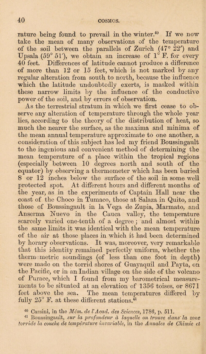 rature being found to prevail in the winter.40 If we now take the mean of many observations of the temperature of the soil between the parallels of Zurich (47° 22') and Upsala (59° 51'), we obtain an increase of 1° F. for every 40 feet. Differences of latitude cannot produce a difference of more than 12 or 15 feet, which is not marked by any regular alteration from south to north, because the influence which the latitude undoubtedly exerts, is masked within these narrow limits by the influence of the conductive power of the soil, and by errors of observation. As the terrestrial stratum in which we first cease to ob- serve any alteration of temperature through the whole year lies, according to the theory of the distribution of heat, so much the nearer the surface, as the maxima and minima of the mean annual temperature approximate to one another, a consideration of this subject has led my friend Boussingault to the ingenious and convenient method of determining the mean temperature of a place within the tropical regions (especially between 10 degrees north and south of the equator) by observing a thermometer which has been buried 8 or 12 inches below the surface of the soil in some well protected spot. At different hours and different months of the year, as in the experiments of Captain Hall near the coast of the Choco in Tumaco, those at Salaza in Quito, and those of Boussingault in la Vega de Zupia, Marmato, and Anserma Uuevo in the Cauca valley, the temperature scarcely varied one-tenth of a degree; and almost within the same limits it was identical with the mean temperature of the air at those places in which it had been determined by horary observations. It was, moreover, very remarkable that this identity remained perfectly uniform, whether the thermometric soundings (of less than one foot in depth) were made on the torrid shores of Guayaquil and Payta, on the Pacific, or in an Indian village on the side of the volcano of Purace, which I found from my barometrical measure- ments to be situated at an elevation of 1356 toises, or 8671 feet above the sea. The mean temperatures differed by fully 25° F. at these different stations.41 40 Cassini, in the Mem. de VAcad, des Sciences, 1786, p. 511. 41 Boussingault, sur la profondeur ä laquelle on trouve dans' la zcrne torride la couche de temperature invariable, in the Annates de Chimie ct