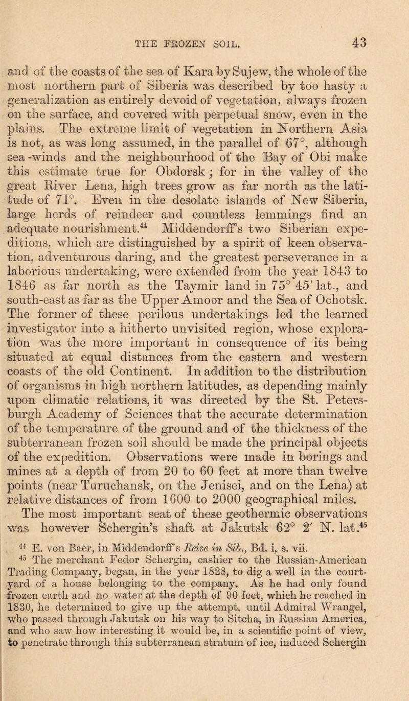 and of the coasts of the sea of Kara by Snjew, the whole of the most northern part of Siberia was described by too hasty a generalization as entirely devoid of vegetation, always frozen on the surface, and covered with perpetual snow, even in the plains. The extreme limit of vegetation in Northern Asia is not, as was long assumed, in the parallel of 67°, although sea -winds and the neighbourhood of the Bay of Obi make this estimate true for Obdorsk; for in the valley of the great River Lena, high trees grow as far north as the lati- tude of 71°. Even in the desolate islands of New Siberia, large herds of reindeer and countless lemmings find an adequate nourishment.44 Middendorff’s two Siberian expe- ditions, which are distinguished by a spirit of keen observa- tion, adventurous daring, and the greatest perseverance in a laborious undertaking, were extended from the year 1843 to 1846 as far north as the Taymir land in 75° 45'lat., and south-east as far as the Upper Amoor and the Sea of Ochotsk. The former of these perilous undertakings led the learned investigator into a hitherto unvisited region, whose explora- tion was the more important in consequence of its being situated at equal distances from the eastern and western coasts of the old Continent. In addition to the distribution of organisms in high northern latitudes, as depending mainly upon climatic relations, it was directed by the St. Petevs- burgh Academy of Sciences that the accurate determination of the temperature of the ground and of the thickness of the subterranean frozen soil should be made the principal objects of the expedition. Observations were made in borings and mines at a depth of from 20 to 60 feet at more than twelve points (near Turuchansk, on the Jenisei, and on the Lena) at relative distances of from 1600 to 2000 geographical miles. The most important seat of these geothermic observations was however Schergin’s shaft at Jakutsk 62° 2' N. lat.45 44 E. von Baer, in MiddendorfFs Reise in Sib,, Bd. i, s. vii. 45 The merchant Fedor Schergin, cashier to the Russian-American Trading Company, began, in the year 1828, to dig a well in the court- yard of a house belonging to the company. As he had only found frozen earth and no water at the depth of 90 feet, which he reached in 1830, he determined to give up the attempt, until Admiral Wrangel, who passed through Jakutsk on his way to Sitcha, in Russian America, and who saw how interesting it would be, in a scientific point of view, to penetrate through this subterranean stratum of ice, induced Schergin