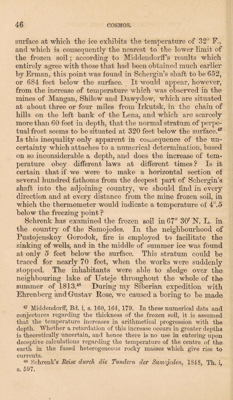 surface at -which the ice exhibits the temperature of 32° F., and which is consequently the nearest to the lower limit of the frozen soil; according to Middendorff’s results which entirely agree with those that had been obtained much earlier by Erman, this point was found in Sehergin’s shaft to be 652, or 684 feet below the surface. It would appear, however, from the increase of temperature which was observed in the mines of Mangan, Shilow and Dawydow, which are situated at about three or four miles from Irkutsk, in the chain of hills on the left bank of the Lena, and which are scarcely more than 60 feet in depth, that the normal stratum of perpe- tual frost seems to be situated at 320 feet below the surface.47 Is this inequality only apparent in consequence of the un- certainty which attaches to a numerical determination, based on so inconsiderable a depth, and does the increase of tem- perature obey different laws at different times ? Is it certain that if we were to make a horizontal section of several hundred fathoms from the deepest part of Schergin's shaft into the adjoining country, we should find in every direction and at every distance from the mine frozen soil, in which the thermometer would indicate a temperature of 4°.5 below the freezing point P Schrenk has examined the frozen soil in 67° 3(f FT. L. in the country of the Samojedes. In the neighbourhood of Pustojenskoy Gorodok, fire is employed to facilitate the sinking of wells, and in the middle of summer ice was found at only 5 feet below the surface. This stratum could be traced for nearly 70 feet, when the works were suddenly stopped. The inhabitants were able to sledge over the neighbouring lake of ITsteje throughout the whole of the summer of 1813.48 During my Siberian expedition with Ehrenberg and Gustav Rose, we caused a boring to be made 47 MiddendorfF, Bd. i, s. 160, 164, 179. In these numerical data and conjectures regarding the thickness of the frozen soil, it is assumed that the temperature increases in arithmetical progression with the depth. Whether a retardation of this increase occurs in greater depths is theoretically uncertain, and hence there is no use in entering upon deceptive calculations regarding the temperature of the centre of the earth in the fused heterogeneous rocky masses which give rise to currents. 48 Schrenk’s Reise durch die Tündern der Samojeden, 1848, Th. i, s. 597.