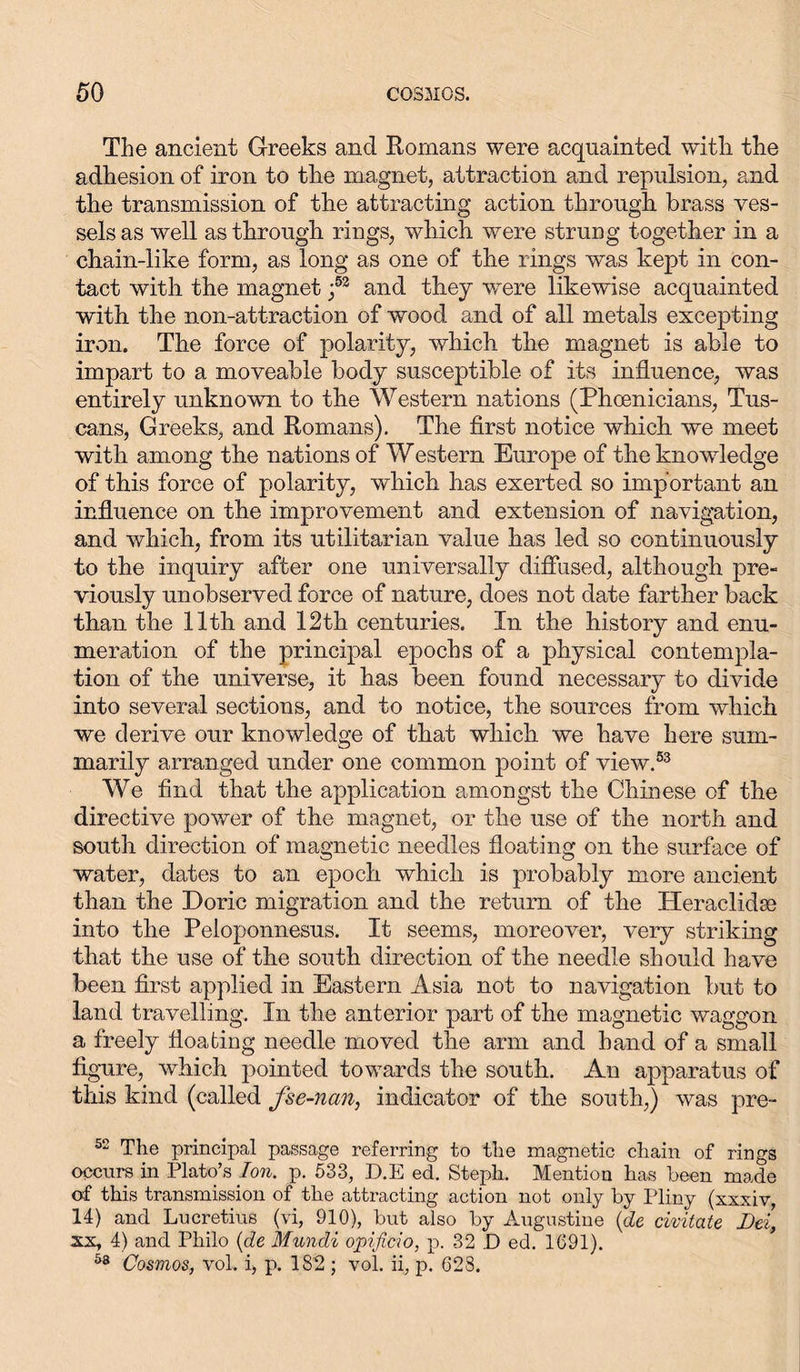 The ancient Greeks and Romans were acquainted with the adhesion of iron to the magnet, attraction and repulsion, and the transmission of the attracting action through brass ves- sels as well as through rings, which were struug together in a chain-like form, as long as one of the rings was kept in con- tact with the magnet f3 and they were likewise acquainted with the non-attraction of wood and of all metals excepting iron. The force of polarity, which the magnet is able to impart to a moveable body susceptible of its influence, was entirely unknown to the Western nations (Phoenicians, Tus- cans, Greeks, and Romans). The first notice which we meet with among the nations of Western Europe of the knowdedge of this force of polarity, which has exerted so important an influence on the improvement and extension of navigation, and which, from its utilitarian value has led so continuously to the inquiry after one universally diffused, although pre- viously unobserved force of nature, does not date farther back than the 11th and 12th centuries. In the history and enu- meration of the principal epochs of a physical contempla- tion of the universe, it has been found necessary to divide into several sections, and to notice, the sources from which we derive our knowledge of that which we have here sum- marily arranged under one common point of view.53 We find that the application amongst the Chinese of the directive power of the magnet, or the use of the north and south direction of magnetic needles floating on the surface of water, dates to an epoch which is probably more ancient than the Doric migration and the return of the Heraclidse into the Peloponnesus. It seems, moreover, very striking that the use of the south direction of the needle should have been first applied in Eastern Asia not to navigation but to land travelling. In the anterior part of the magnetic waggon a freely floating needle moved the arm and hand of a small figure, which pointed towards the south. An apparatus of this kind (called fse-ncm, indicator of the south,) was pre- 52 The principal passage referring to the magnetic chain of rings occurs in Plato’s Ion. p. 533, D.E ed. Steph. Mention has been made of this transmission of the attracting action not only by Pliny (xxxiv, 14) and Lucretius (vi, 910), but also by Augustine (de civitate Dei’, xx, 4) and Philo (de Mundi opificio, p. 32 D ed. 1691). 58 Cosmos, vol. i, p. 182; vol. ii, p. 628.