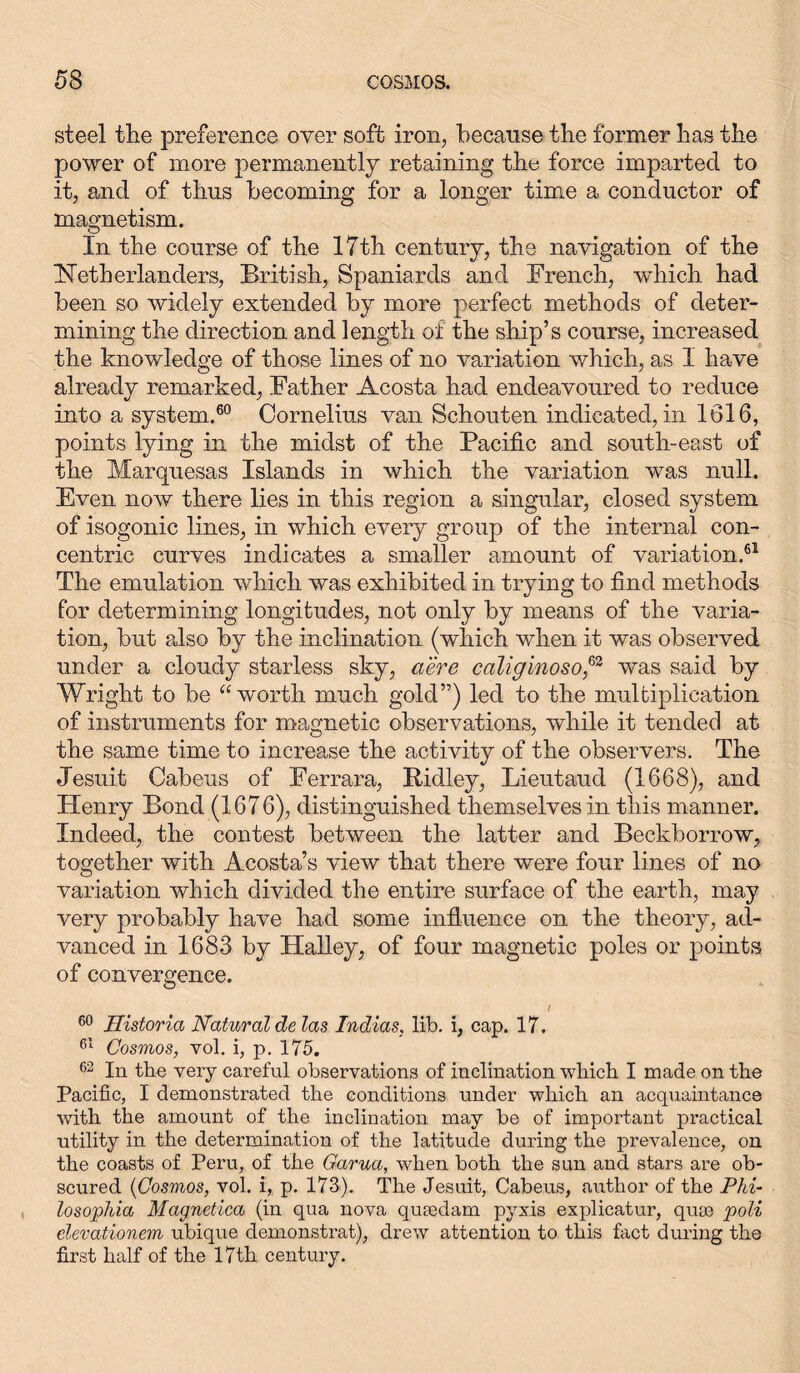 steel tlie preference over soft iron, because the former has the power of more permanently retaining the force imparted to it, and of thus becoming for a longer time a conductor of magnetism. In the course of the 17th century, the navigation of the Netherlander, British, Spaniards and French, which had been so widely extended by more perfect methods of deter- mining the direction and length of the ship’s course, increased the knowledge of those lines of no variation which, as I have already remarked, Father Acosta had endeavoured to reduce into a system.60 Cornelius van Schouten indicated, in 1616, points lying in the midst of the Pacific and south-east of the Marquesas Islands in which the variation was null. Even now there lies in this region a singular, closed system of isogonic lines, in which every group of the internal con- centric curves indicates a smaller amount of variation.61 The emulation which was exhibited in trying to find methods for determining longitudes, not only by means of the varia- tion, but also by the inclination (which when it was observed under a cloudy starless sky, a ere caliginoso,63 was said by Wright to be “worth much gold”) led to the multiplication of instruments for magnetic observations, while it tended at the same time to increase the activity of the observers. The Jesuit Cabeus of Ferrara, Ridley, Lieutaud (1668), and Henry Bond (1676), distinguished themselves in this manner. Indeed, the contest between the latter and Beckborrow, together with Acosta’s vieAv that there were four lines of no variation which divided the entire surface of the earth, may very probably have had some influence on the theory, ad- vanced in 1683 by Halley, of four magnetic poles or points of convergence. 60 Historia Natural de las Indias, lib. i, cap. 17. 61 Cosmos, vol. i, p. 175. 62 In the very careful observations of inclination which I made on the Pacific, I demonstrated the conditions under which an acquaintance with the amount of the inclination may be of important practical utility in the determination of the latitude during the prevalence, on the coasts of Peru, of the Garua, when both the sun and stars are ob- scured (Cosmos, vol. i, p. 173). The Jesuit, Cabeus, author of the Phi- losophia Magnetica (in qua nova qua:darn pyxis explicatur, qua) poli clevationem ubique demonstrat), drew attention to this fact during the first half of the 17th century.