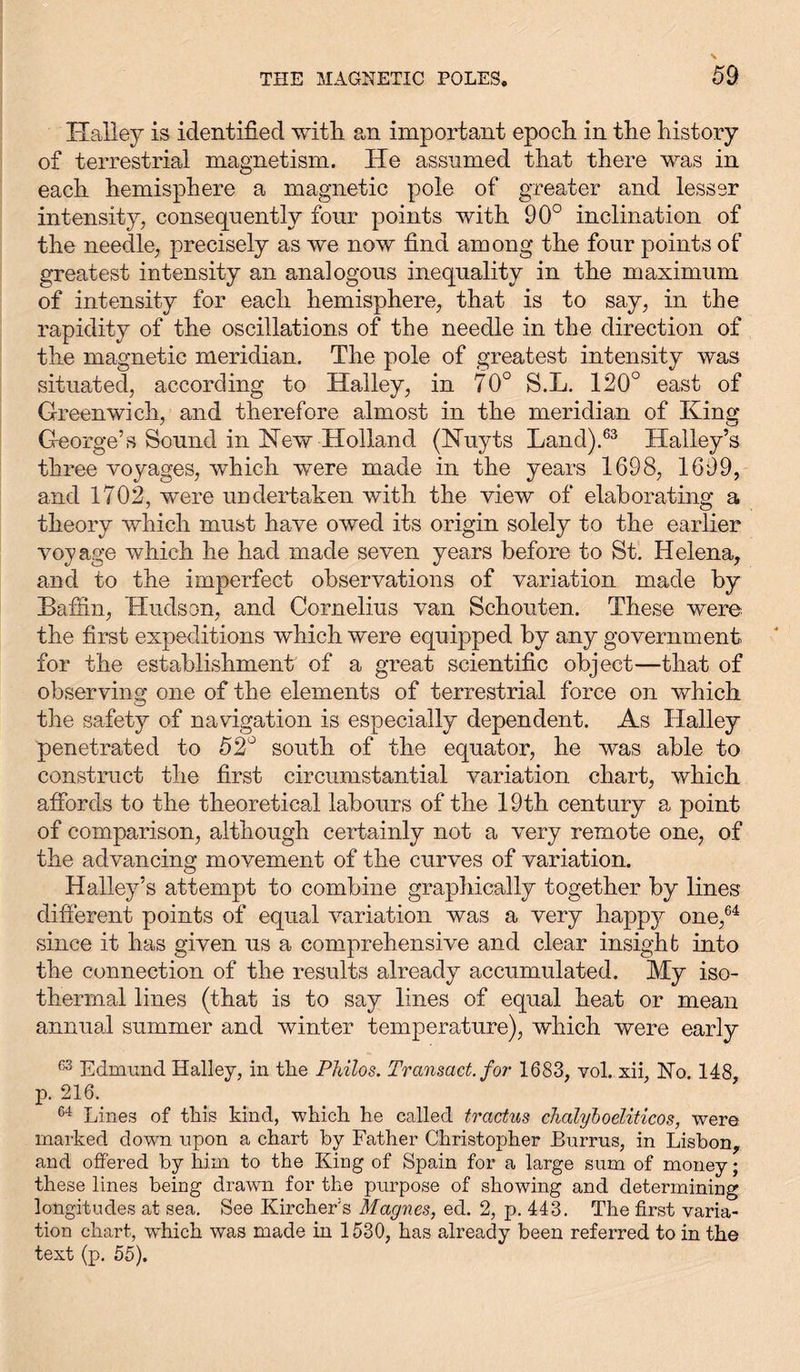 Halley is identified with an important epoch in the history of terrestrial magnetism. He assumed that there was in each hemisphere a magnetic pole of greater and lesser intensity, consequently four points with 90° inclination of the needle, precisely as we now find among the four points of greatest intensity an analogous inequality in the maximum of intensity for each hemisphere, that is to say, in the rapidity of the oscillations of the needle in the direction of the magnetic meridian. The pole of greatest intensity was situated, according to Halley, in 70° S.L. 120° east of Greenwich, and therefore almost in the meridian of King George’s Sound in New Holland (ISPuyts Land).63 Halley’s three voyages, which were made in the years 1698, 1699, and 1702, were undertaken with the view of elaborating a theory which must have owed its origin solely to the earlier voyage which he had made seven years before to St. Helena, and to the imperfect observations of variation made by Baffin, Hudson, and Cornelius van Schonten. These were the first expeditions which were equipped by any government for the establishment of a great scientific object—that of observing one of the elements of terrestrial force on which the safety of navigation is especially dependent. As Halley penetrated to 52° south of the equator, he was able to construct the first circumstantial variation chart, which affords to the theoretical labours of the 19th century a point of comparison, although certainly not a very remote one, of the advancing movement of the curves of variation. Halley’s attempt to combine graphically together by lines different points of equal variation was a very happj^ one,64 since it has given us a comprehensive and clear insight into the connection of the results already accumulated. My iso- thermal lines (that is to say lines of equal heat or mean annual summer and winter temperature), which were early 63 Edmund Halley, in the Philos. Transact, for 1683, vol. xii, Ho. 148, p. 216. 64 Lines of this kind, which he called tractus chalyboeliticos, were marked down upon a chart by Father Christopher Burrus, in Lisbon, and offered by him to the King of Spain for a large sum of money; these lines being drawn for the purpose of showing and determining longitudes at sea. See Kircher's Magnes, ed. 2, p. 443. The first varia- tion chart, which was made in 1530, has already been referred to in the text (p. 55).