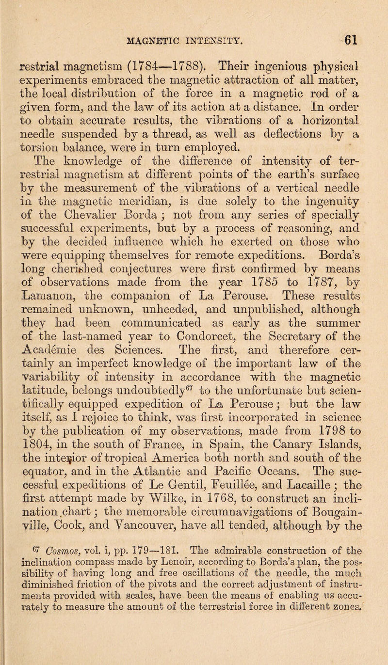 restrial magnetism (1784—1788). Their ingenious physical experiments embraced the magnetic attraction of all matter, the local distribution of the force in a magnetic rod of a given form, and the law of its action at a distance. In order to obtain accurate results, the vibrations of a horizontal needle suspended by a thread, as well as deflections by a torsion balance, were in turn employed. The knowledge of the difference of intensity of ter- restrial magnetism at different points of the earth’s surface by the measurement of the vibrations of a vertical needle in the magnetic meridian, is due solely to the ingenuity of the Chevalier Bor da; not from any series of specially successful experiments, but by a process of reasoning, and by the decided influence which he exerted on those who were equipping themselves for remote expeditions. Borda’s long cherished conjectures were first confirmed by means of observations made from the year 1785 to 1787, by Lamanon, the companion of La Perouse. These results remained unknown, unheeded, and unpublished, although they had been communicated as early as the summer of the last-named year to Condorcet, the Secretary of the Academie des Sciences. The first, and therefore cer- tainly an imperfect knowledge of the important law of the variability of intensity in accordance with the magnetic latitude, belongs undoubtedly67 to the unfortunate but scien- tifically equipped expedition of La Perouse; but the law itself, as I rejoice to think, was first incorporated in science by the publication of my observations, made from 1798 to 1804, in the south of France, in Spain, the Canary Islands, the interior of tropical America both north and south of the equator, and in the Atlantic and Pacific Oceans. The suc- cessful expeditions of Le Gentil, Feuillee, and Lacaille; the first attempt made by Wilke, in 1768, to construct an incli- nation.chart ; the memorable circumnavigations of Bougain- ville, Cook, and Vancouver, have all tended, although by the c' Cosmos, vol. i, pp. 179—181. The admirable construction of the inclination compass made by Lenoir, according to Borda’s plan, the pos- sibility of having long and free oscillations of the needle, the much diminished friction of the pivots and the correct adjustment of instru- ments provided with scales, have been the means of enabling us accu- rately to measure the amount of the terrestrial force in different zones.