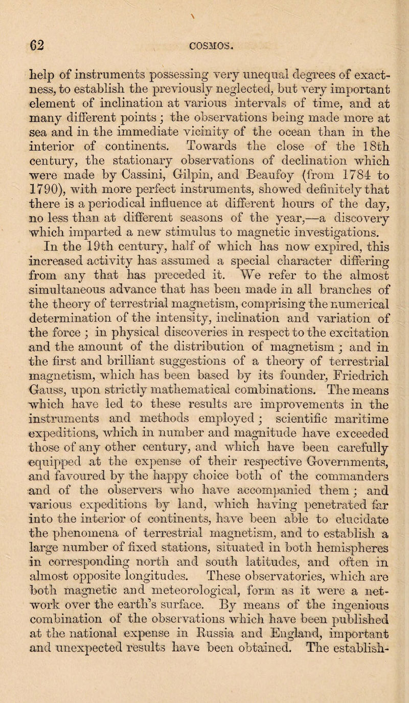 help of instruments possessing very unequal degrees of exact- ness, to establish the previously neglected, but very important element of inclination at various intervals of time, and at many different points ; the observations being made more at sea and in the immediate vicinity of the ocean than in the interior of continents. Towards the close of the 18th century, the stationary observations of declination which were made by Cassini, Gilpin, and Beaufoy (from 1784 to 1790), with more perfect instruments, showed definitely that there is a periodical influence at different hours of the day, no less than at different seasons of the year,—a discovery which imparted a new stimulus to magnetic investigations. In the 19th century, half of which has now expired, this increased activity has assumed a special character differing from any that has preceded it. We refer to the almost simultaneous advance that has been made in all branches of the theory of terrestrial magnetism, comprising the numerical determination of the intensity, inclination and variation of the force ; in physical discoveries in respect to the excitation and the amount of the distribution of magnetism ; and in the first and brilliant suggestions of a theory of terrestrial magnetism, which has been based by its founder, Friedrich Gauss, upon strictly mathematical combinations. The means which have led to these results are improvements in the instruments and methods employed; scientific maritime expeditions, which in number and magnitude have exceeded those of any other century, and which have been carefully equipped at the expense of their respective Governments, and favoured by the happy choice both of the commanders and of the observers who have accompanied them; and various expeditions by land, which having penetrated far into the interior of continents, have been able to elucidate the phenomena of terrestrial magnetism, and to establish a large number of fixed stations, situated in both hemispheres in corresponding north and south latitudes, and often in almost opposite longitudes. These observatories, which are both magnetic and meteorological, form as it were a net- work over the earth’s surface. By means of the ingenious combination of the observations which have been published at the national expense in Russia and England, important and unexpected results have been obtained. The establish-