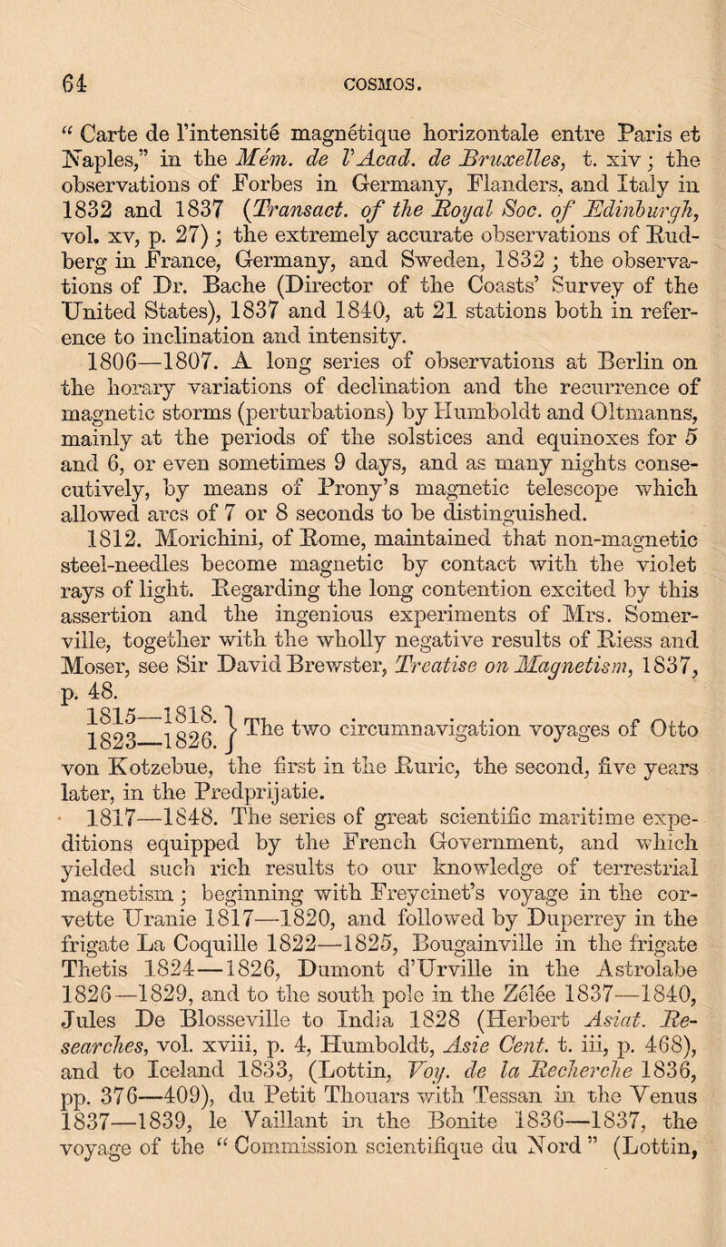 “ Carte de l’intensite magnetique horizontale entre Paris et Naples,” in the Mem. de VAcad, de Bruxelles, t. xiv; the observations of Forbes in Germany, Flanders, and Italy in 1832 and 1837 (Transact. of the Royal Soc. of Edinburgh, vol. xv, p. 27); the extremely accurate observations of Pud- berg in France, Germany, and Sweden, 1832 ; the observa- tions of Dr. Bache (Director of the Coasts’ Survey of the Dnited States), 1837 and 1840, at 21 stations both in refer- ence to inclination and intensity. 1806—1807. A long series of observations at Berlin on the horary variations of declination and the recurrence of magnetic storms (perturbations) by Humboldt and Oltmanns, mainly at the periods of the solstices and equinoxes for 5 and 6, or even sometimes 9 days, and as many nights conse- cutively, by means of Prony’s magnetic telescope which allowed arcs of 7 or 8 seconds to be distinguished. 1812. Morichini, of Pome, maintained that non-magnetic steel-needles become magnetic by contact with the violet rays of light. Begarding the long contention excited by this assertion and the ingenious experiments of Mrs. Somer- ville, together with the wholly negative results of Piess and Moser, see Sir David Brewster, Treatise on Magnetism, 1837, p. 48. 1815—1818. 1823—1826. } The two circumnavigation voyages of Otto von Kotzebue, the first in the Puric, the second, five years later, in the Predprijatie. 1817—1848. The series of great scientific maritime expe- ditions equipped by the French Government, and which yielded such rich results to our knowledge of terrestrial magnetism; beginning with Freycinet’s voyage in the cor- vette ITranie 1817—1820, and followed by Duperrey in the frigate La Coquille 1822—1825, Bougainville in the frigate Thetis 1824 —1826, Dumont d’Urville in the Astrolabe 1826—1829, and to the south pole in the Zelee 1837—1840, Jules De Blosseville to India 1828 (Herbert Asiat. Re- searches, vol. xviii, p. 4, Humboldt, Asie Cent. t. iii, p. 468), and to Iceland 1833, (Lottin, Yog. de la Recherche 1836, pp. 376—409), du Petit Thouars with Tessan in the Menus 1837—1839, le Vaillant in the Bonite 1836—1837, the voyage of the “ Commission scientifique du Nord” (Lottin,