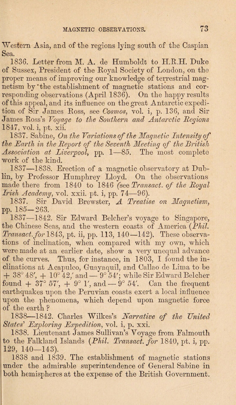 Western Asia, and of the regions lying south of the Caspian Sea, 1836. Letter from M. A. de Humboldt to H.R.H. Duke of Sussex, President of the Loyal Society of London, on the proper means of improving our knowledge of terrestrial mag- netism by'the establishment of magnetic stations and cor- responding observations (April 1836). On the happy results of this appeal, and its influence on the great Antarctic expedi- tion of Sir James Loss, see Cosmos, vol. i, p. 136, and Sir James Ross’s Voyage to the Southern and Antarctic Regions 1817, vol. i, pt. xii. 1837. Sabine, On the Variations of the Magnetic Intensity of the Earth in the Report of the Seventh Meeting of the British Association at Liverpool, pp. 1—85. The most complete work of the kind. 1837—1838. Erection of a magnetic observatory at Dub- lin, by Professor Humphrey Lloyd. On the observations made there from 1840 to 1846 (see Transact, of the Royal Irish Academy, vol. xxii. pt. i, pp. 74—96). 1837. Sir David Brewster, A Treatise on Magnetism, pp. 185—263. 1837— 1842. Sir Edward Belcher’s voyage to Singapore, the Chinese Seas, and the western coasts of America (Phil. Transact, for 1843, pt. ii, pp. 113, 140—142), These observa- tions of inclination, when compared with my own, which were made at an earlier date, show a very unequal advance of the curves. Thus, for instance, in 1803, I found the in- clinations at Acapulco, Guayaquil, and Callao de Lima to be + 38° 48', + 10° 42/and— 9° 54'; while Sir Edward Belcher found + 37° 57/ + 9° P, and — 9° 54'. Can the frequent earthquakes upon the Peruvian coasts exert a local influence upon the phenomena, which depend upon magnetic force of the earth ? 1838— 1842. Charles Wilkes’s Narrative of the United States' Exploring Expedition, vol. i, p. xxi. 1838. Lieutenant James Sullivan’s Voyage from Falmouth to the Falkland Islands {Phil. Transact, for 1840, pt. i, pp. 129, 140—143). 1838 and 1839. The establishment of magnetic stations under the admirable superintendence of General Sabine in both hemispheres at the expense of the British Government.