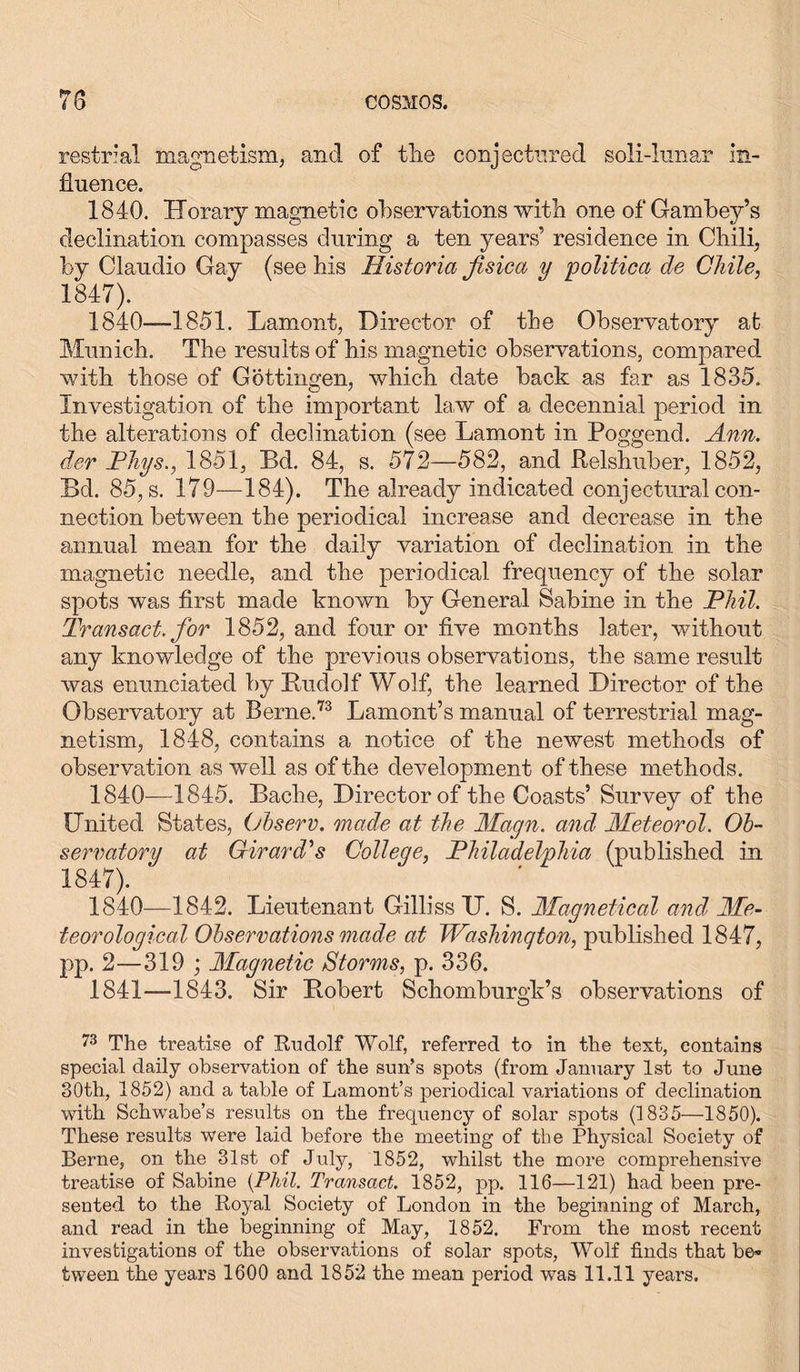 restrial magnetism, and of the conjectured soli-lunar in- fluence. 1840. Horary magnetic observations with one of Gambey’s declination compasses during a ten years’ residence in Chili, by Claudio Gay (see his Historia fisica y politica de Chile, 1847). 1840—1851. Lament, Director of the Observatory at Munich. The results of his magnetic observations, compared with those of Gottingen, which date back as far as 1835. Investigation of the important law of a decennial period in the alterations of declination (see Lamont in Poggend. Ann. der Phys., 1851, Bd. 84, s. 572—582, and Relshuber, 1852, Bd. 85, s. 179—184). The already indicated conjectural con- nection between the periodical increase and decrease in the annual mean for the daily variation of declination in the magnetic needle, and the periodical frequency of the solar spots was first made known by General Sabine in the Phil. Transact, for 1852, and four or five months later, without any knowledge of the previous observations, the same result was enunciated by Rudolf Wolf, the learned Director of the Observatory at Berne.73 Lamont’s manual of terrestrial mag- netism, 1848, contains a notice of the newest methods of observation as well as of the development of these methods. 1840—1845. Bache, Director of the Coasts’ Survey of the United States, Observ. made at the Magn. and Meteorol. Ob- servatory at Girard's College, Philadelphia (published in 1847). ( ' 1840— 1842. Lieutenant GillissXJ. S. Magnetical and Me- teorological Observations made at Washington, published 1847, pp. 2—319 ; Magnetic Storms, p. 336. 1841— 1843. Sir Robert Schomburgk’s observations of O 73 The treatise of Rudolf Wolf, referred to in the text, contains special daily observation of the sun’s spots (from January 1st to June 30th, 1852) and a table of Lamont’s periodical variations of declination with Schwabe’s results on the frequency of solar spots (1835—1850). These results were laid before the meeting of the Physical Society of Berne, on the 31st of July, 1852, whilst the more comprehensive treatise of Sabine {Phil. Transact. 1852, pp. 116—121) had been pre- sented to the Royal Society of London in the beginning of March, and read in the beginning of May, 1852. From the most recent investigations of the observations of solar spots, Wolf finds that be- tween the years 1600 and 1852 the mean period was 11.11 years.