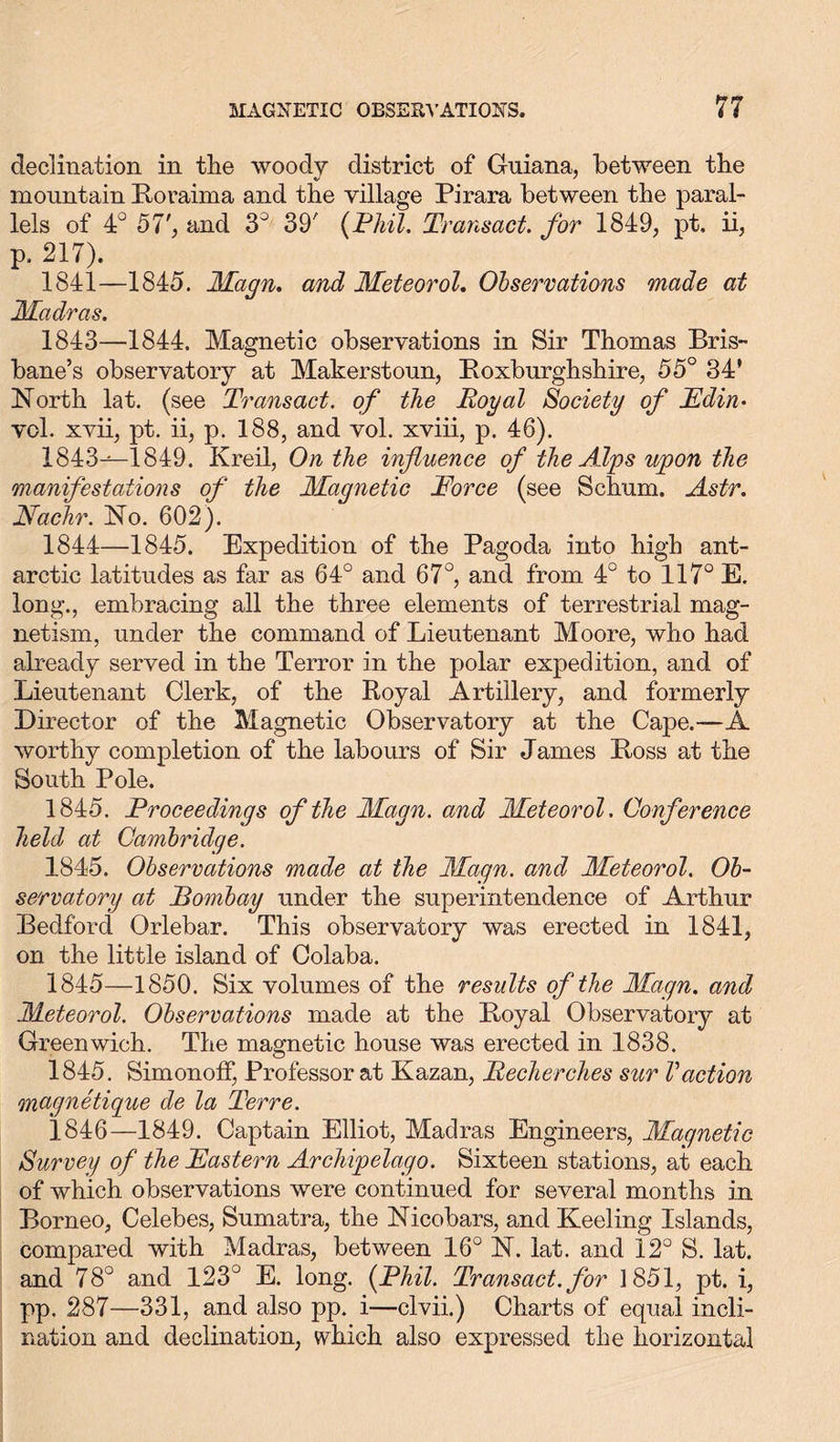 declination in tlie woody district of Guiana, between the mountain Boraima and the village Pirara between the paral- lels of 4° 57', and 3° 39' (Phil. Transact, for 1849, pt. ii, p. 217). 1841—1845. Magn. and Meteorol. Observations made at Madras. 1843— 1844. Magnetic observations in Sir Thomas Bris- bane’s observatory at Maker stoun, ^Roxburghshire, 55° 34' North lat. (see Transact, of the Royal Society of Edin• vol. xvii, pt. ii, p. 188, and vol. xviii, p. 46). 1843^-1849. Kreil, On the influence of the Alps upon the manifestations of the Magnetic Force (see Schum. Astr. Nachr. No. 602). 1844— 1845. Expedition of the Pagoda into high ant- arctic latitudes as far as 64° and 67°, and from 4° to 117° E. long., embracing all the three elements of terrestrial mag- netism, under the command of Lieutenant Moore, who had already served in the Terror in the polar expedition, and of Lieutenant Clerk, of the Royal Artillery, and formerly Director of the Magnetic Observatory at the Cape.—A worthy completion of the labours of Sir James Boss at the South Pole. 1845. Proceedings of the Magn. and Meteorol. Conference held at Cambridge. 1845. Observations made at the Magn. and Meteorol. Ob- servatory at Pombay under the superintendence of Arthur Bedford Orlebar. This observatory was erected in 1841, on the little island of Colaba. 1845— 1850. Six volumes of the results of the Magn. and Meteorol. Observations made at the Boyal Observatory at Greenwich. The magnetic house was erected in 1838. 1845. SimonofF, Professor at Kazan, Recherches sur Vaction magnetique de la Terre. 1846— 1849. Captain Elliot, Madras Engineers, Magnetic Survey of the Eastern Archipelago. Sixteen stations, at each of which observations were continued for several months in Borneo, Celebes, Sumatra, the Nicobars, and Keeling Islands, compared with Madras, between 16° N. lat. and 12° S. lat. and 78° and 123° E. long. (Phil. Transact, for 1851, pt. i, pp. 287—331, and also pp. i—clvii.) Charts of equal incli- nation and declination, which also expressed the horizontal