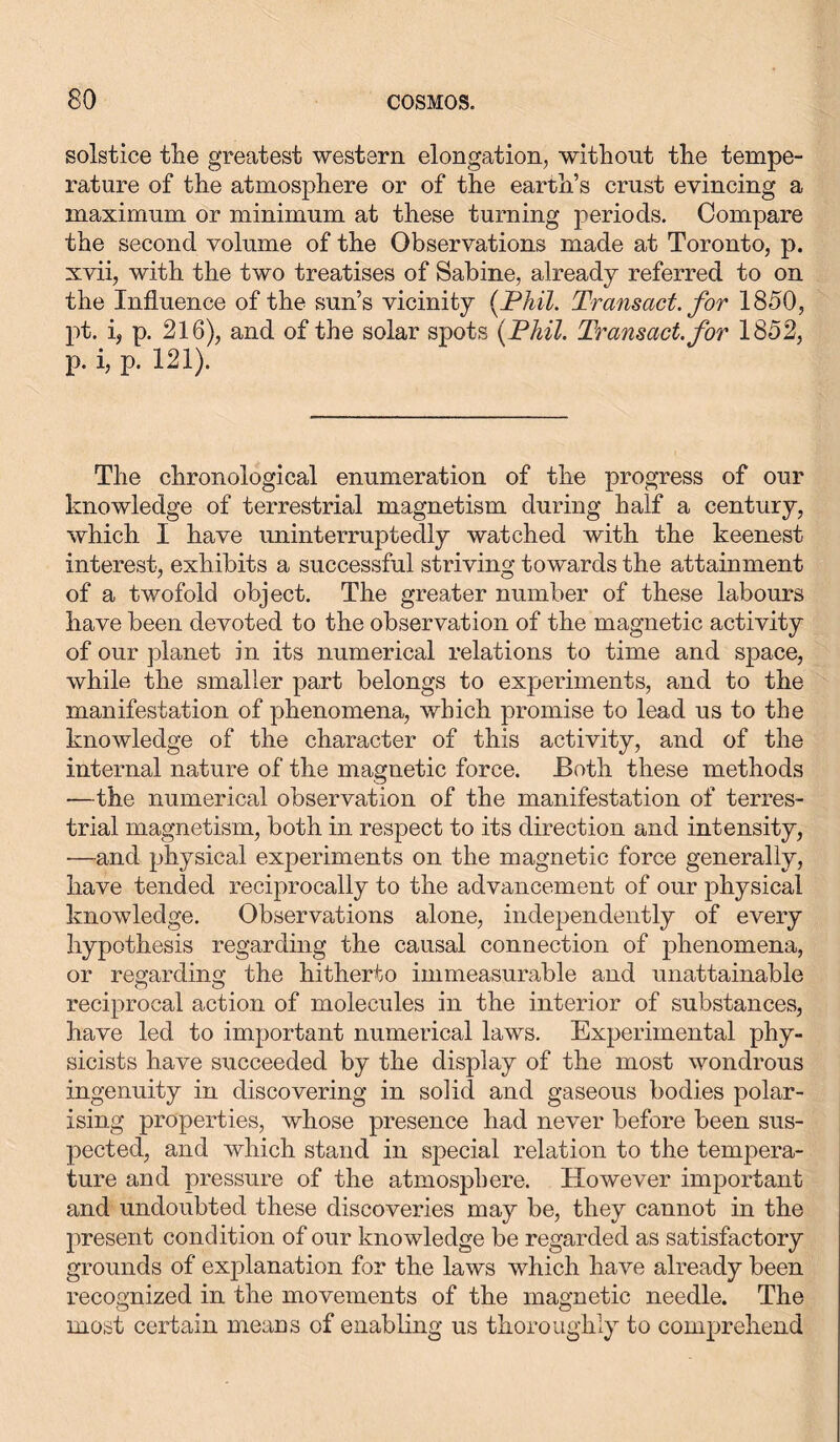 solstice tlie greatest western elongation, without the tempe- rature of the atmosphere or of the earth’s crust evincing a maximum or minimum at these turning periods. Compare the second volume of the Observations made at Toronto, p. xvii, with the two treatises of Sabine, already referred to on the Influence of the sun’s vicinity (Phil. Transact, for 1850, pt. i, p. 216), and of the solar spots [Phil. Transact, for 1852, p. i, p. 121). The chronological enumeration of the progress of our knowledge of terrestrial magnetism during half a century, which I have uninterruptedly watched with the keenest interest, exhibits a successful striving towards the attainment of a twofold object. The greater number of these labours have been devoted to the observation of the magnetic activity of our planet in its numerical relations to time and space, while the smaller part belongs to experiments, and to the manifestation of phenomena, which promise to lead us to the knowledge of the character of this activity, and of the internal nature of the magnetic force. Both these methods ■—the numerical observation of the manifestation of terres- trial magnetism, both in respect to its direction and intensity, —and physical experiments on the magnetic force generally, have tended reciprocally to the advancement of our physical knowledge. Observations alone, independently of every hypothesis regarding the causal connection of phenomena, or regarding the hitherto immeasurable and unattainable reciprocal action of molecules in the interior of substances, have led to important numerical laws. Experimental phy- sicists have succeeded by the display of the most wondrous ingenuity in discovering in solid and gaseous bodies polar- ising properties, whose presence had never before been sus- pected, and which stand in special relation to the tempera- ture and pressure of the atmosphere. However important and undoubted these discoveries may be, they cannot in the present condition of our knowledge be regarded as satisfactory grounds of explanation for the laws which have already been recognized in the movements of the magnetic needle. The most certain means of enabling us thoroughly to comprehend