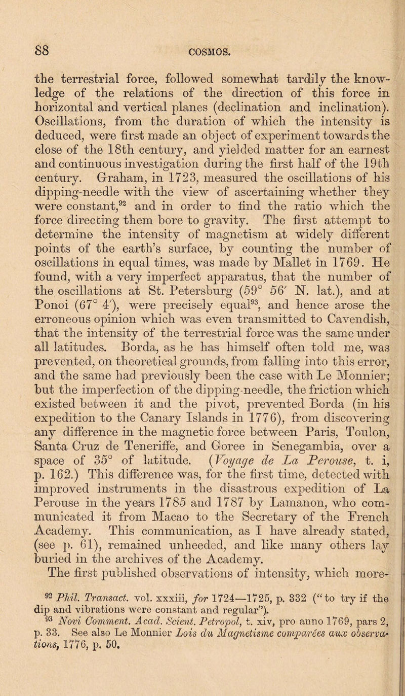 the terrestrial force, followed somewhat tardily the know- ledge of the relations of the direction of this force in horizontal and vertical planes (declination and inclination). Oscillations, from the duration of which the intensity is deduced, were first made an object of experiment towards the close of the 18th century, and yielded matter for an earnest and continuous investigation during the first half of the 19th century. Graham, in 1723, measured the oscillations of his dipping-needle with the view of ascertaining whether they were constant,92 and in order to find the ratio which the force directing them bore to gravity. The first attempt to determine the intensity of magnetism at widely different points of the earth’s surface, by counting the number of oscillations in equal times, was made by Mallet in 1769. He found, with a very imperfect apparatus, that the number of the oscillations at St. Petersburg (59° 56'’ N. lat.), and at Ponoi (67° 4'), were precisely equal93, and hence arose the erroneous opinion which was even transmitted to Cavendish, that the intensity of the terrestrial force was the same under all latitudes. Borda, as he has himself often told me, was prevented, on theoretical grounds, from falling into this error, and the same had previously been the case with Le Monnier; but the imperfection of the dipping-needle, the friction which existed between it and the pivot, prevented Borda (in his expedition to the Canary Islands in 1776), from discoA~ering any difference in the magnetic force between Paris, Toulon, Santa Cruz de Teneriffe, and Goree in Senegambia, over a space of 35° of latitude. (Voyage de La Lerouse, t. i, p. 162.) This difference was, for the first time, detected with improved instruments in the disastrous expedition of La Perouse in the years 1785 and 1787 by Lamanon, who com- municated it from Macao to the Secretary of the French Academy. This communication, as I have already stated, (see p. 61), remained unheeded, and like many others lay buried in the archives of the Academy. The first published observations of intensity, which more- 92 Phil. Transact, vol. xxxiii, for 1724—1725, p. 832 (“to try if the j dip and vibrations were constant and regular”). 93 Novi Comment. Acad. Scient. Petro'pol, t. xiv, pro anno 1769, pars 2, j p. 33. See also Le Monnier Lois du Magnetisme compares aux observe tions, 1776, p. 50.