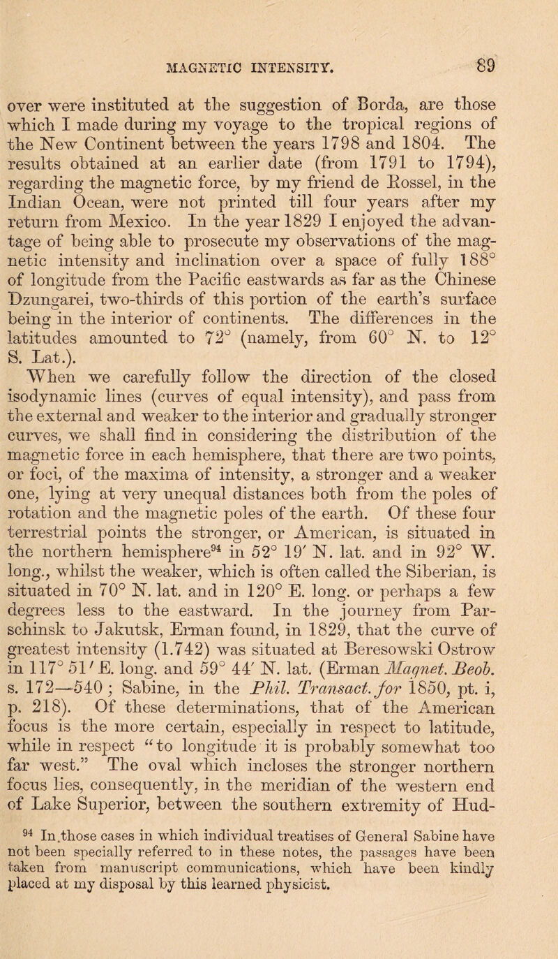 over were instituted at tlie suggestion of Bor da, are those which I made during my voyage to the tropical regions of the New Continent between the years 1798 and 1804. The results obtained at an earlier date (from 1791 to 1794), regarding the magnetic force, by my friend de Rossel, in the Indian Ocean, were not printed till four years after my return from Mexico. In the year 1829 I enjoyed the advan- tage of being able to prosecute my observations of the mag- netic intensity and inclination over a space of fully 188° of longitude from the Pacific eastwards as far as the Chinese Dzungarei, two-thirds of this portion of the earth’s surface being in the interior of continents. The differences in the latitudes amounted to 72° (namely, from 60° N. to 12° S. Lat.). When we carefully follow the direction of the closed isodynamic lines (curves of equal intensity), and pass from the external and weaker to the interior and gradually stronger curves, we shall find in considering the distribution of the magnetic force in each hemisphere, that there are two points, or foci, of the maxima of intensity, a stronger and a weaker one, lying at very unequal distances both from the poles of rotation and the magnetic poles of the earth. Of these four terrestrial points the stronger, or American, is situated in the northern hemisphere94 in 52° 19' N. lat. and in 92° W. long., whilst the weaker, which is often called the Siberian, is situated in 70° N. lat. and in 120° E. long, or perhaps a few degrees less to the eastward. In the journey from Par- schinsk to Jakutsk, Erman found, in 1829, that the curve of greatest intensity (1.742) was situated at Beresowski Ostrow in 117° 51 ;E. long, and 59° 44' N. lat. (Erman Magnet. Beob. s. 172—540; Sabine, in the Phil. Transact, for iS50, pt. i, p. 218). Of these determinations, that of the American focus is the more certain, especially in respect to latitude, while in respect “ to longitude it is probably somewhat too far west.” The oval which incloses the stronger northern focus lies, consequently, in the meridian of the western end of Lake Superior, between the southern extremity of Hud- 94 In those cases in which individual treatises of General Sabine have not been specially referred to in these notes, the passages have been taken from manuscript communications, which have been kindly placed at my disposal by this learned physicist.