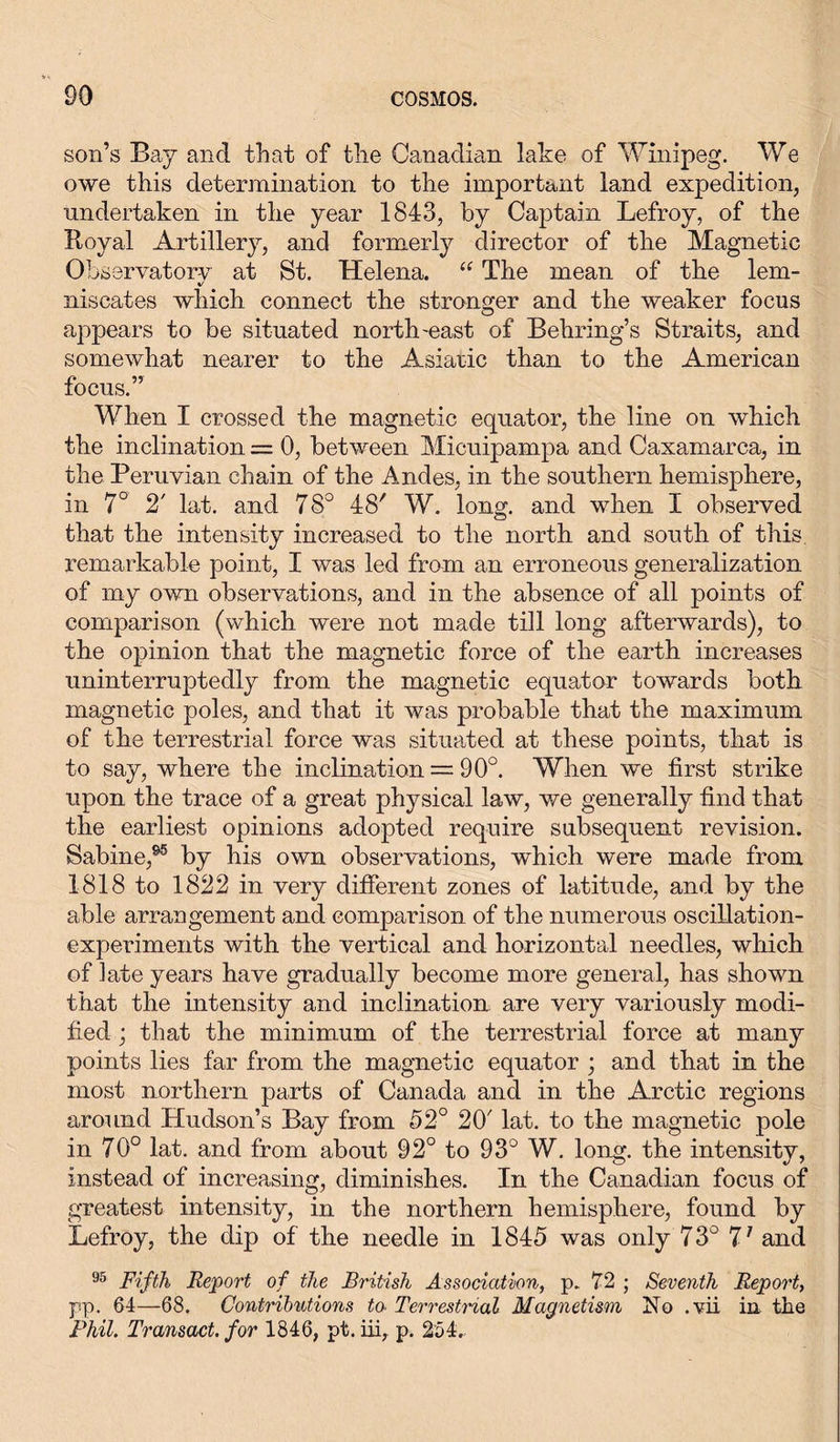 son’s Bay and that of the Canadian lake of Winipeg. We owe this determination to the important land expedition, undertaken in the year 1843, by Captain Lefroy, of the Royal Artillery, and formerly director of the Magnetic Observator-v at St. Helena. “ The mean of the lem- %/ niscates which connect the stronger and the weaker focus appears to be situated north-east of Behring’s Straits, and somewhat nearer to the Asiatic than to the American focus.” When I crossed the magnetic equator, the line on which the inclination = 0, between Micuipampa and Caxamarca, in the Peruvian chain of the Andes, in the southern hemisphere, in 7° 2' lat. and 78° 48' W. long, and when I observed that the intensity increased to the north and south of this remarkable point, I was led from an erroneous generalization of my own observations, and in the absence of all points of comparison (which were not made till long afterwards), to the opinion that the magnetic force of the earth increases uninterruptedly from the magnetic equator towards both magnetic poles, and that it was probable that the maximum of the terrestrial force was situated at these points, that is to say, where the inclination = 90°. When we first strike upon the trace of a great physical law, we generally find that the earliest opinions adopted require subsequent revision. Sabine,95 by his own observations, which were made from 1818 to 1822 in very different zones of latitude, and by the able arrangement and comparison of the numerous oscillation- experiments with the vertical and horizontal needles, which of late years have gradually become more general, has shown that the intensity and inclination are very variously modi- fied ; that the minimum of the terrestrial force at many points lies far from the magnetic equator ; and that in the most northern parts of Canada and in the Arctic regions around Hudson’s Bay from 52° 20' lat. to the magnetic pole in 70° lat. and from about 92° to 93° W. long, the intensity, instead of increasing, diminishes. In the Canadian focus of greatest intensity, in the northern hemisphere, found by Lefroy, the dip of the needle in 1845 was only 73° 77 and 95 Fifth Report of the British Association, p. 72 ; Seventh Report, pp. 64—68. Contributions to Terrestrial Magnetism No .vii in the Phil. Transact, for 1846, pt. iii, p. 254.