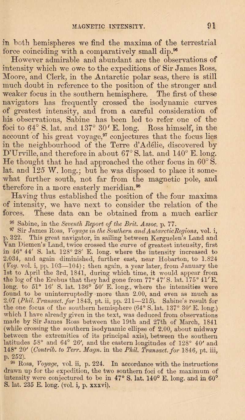 in both hemispheres we find the maxima of the terrestrial force coinciding with a comparatively small dip.96 However admirable and abundant are the observations of intensity which we owe to the expeditions of Sir James Ross, Moore, and Clerk, in the Antarctic polar seas, there is still much doubt in reference to the position of the stronger and weaker focus in the southern hemisphere. The first of these navigators has frequently crossed the isodynamic curves of greatest intensity, and from a careful consideration of his observations, Sabine has been led to refer one of the foci to 64° S. lat. and 137° 30' E. long. Ross himself, in the account of his great voyage,97 conjectures that the focus lies in the neighbourhood of the Terre d’Adilie, discovered by D’Urville, and therefore in about 67° S. lat. and 140° E. long. He thought that he had approached the other focus in 60° S. lat. and 125 W. long.; but he was disposed to place it some- what further south, not far from the magnetic pole, and therefore in a more easterly meridian.98 Having thus established the position of the four maxima of intensity, we have next to consider the relation of the forces. These data can be obtained from a much earlier 96 Sabine, in the Seventh Report of the Brit. Assoc, p. 77. 97 Sir James Ross, Voyage in the Southern and Antarctic Regions, vol. i, p. 322. This great navigator, in sailing between Kerguelen's Land and Yan Diemen’s Land, twice crossed the curve of greatest intensity, first in 46° 44' S. lat. 128° 28' E. long, where the intensity increased to 2.034, and again diminished, further east, near Hobarton, to 1.824 (Voy. vol. i, pp. 103—104); then again, a year later, from January the 1st to April the 3rd, 1841, during which time, it would appear from the log of the Erebus that they had gone from 77° 47' S. lat. 175° IRE. long, to 51° 16' S. lat. 136° 50' E. long., where the intensities were found to be uninterruptedly more than 2.00, and even as much as 2.07 {Phil. Transact, for 1843, pt. ii, pp. 211—215).. Sabine’s result for the one focus of the southern hemisphere (64° S. lat. 137° 30' E. long.) which I have already given in the text, was deduced from observations made by Sir James Ross between the 19th and 27th of March, 1841 (while crossing the southern isodynamic ellipse of 2.00, about midway between the extremities of its principal axis), between the southern latitudes 58° and 64° 26', and the eastern longitudes of 128° 40' and 148° 20# (Contrib. to Terr. Magn. in the Phil. Transact, for 1846, pt. iii, p. 252). 98 Ross, Voyage, vol. ii, p. 224. In accordance with the instructions drawn up for the expedition, the two sonthern foci of the maximum of intensity were conjectured to be in 47° S. lat. 140° E. long, and in 60° S. lat. 235 E. long. (vol. i, p. xxxvi).