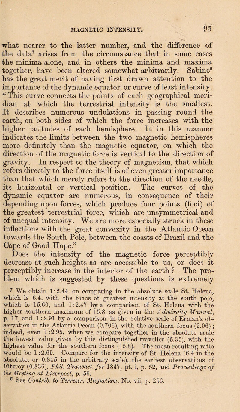 what nearer to the latter number, and the difference of the data7 arises from the circumstance that in some cases the minima alone, and in others the minima and maxima together, have been altered somewhat arbitrarily. Sabine8 has the great merit of having first drawn attention to the importance of the dynamic equator, or curve of least intensity. “ This curve connects the points of each geographical meri- dian at which the terrestrial intensity is the smallest. It describes numerous undulations in passing round the earth, on both sides of which the force increases with the higher latitudes of each hemisphere. It in this manner indicates the limits between the two magnetic hemispheres more definitely than the magnetic equator, on which the direction of the magnetic force is vertical to the direction of gravity. In respect to the theory of magnetism, that which refers directly to the force itself is of even greater importance than that which merely refers to the direction of the needle, its horizontal or vertical position. The curves of the dynamic equator are numerous, in consequence of their depending upon forces, which produce four points (foci) of the greatest terrestrial force, which are unsymmetrical and of unequal intensity. We are more especially struck in these inflections with the great convexity in the Atlantic Ocean towards the South Pole, between the coasts of Brazil and the Cape of Good Hope.” Does the intensity of the magnetic force perceptibly decrease at such heights as are accessible to us, or does it perceptibly increase in the interior of the earth P The pro- blem which is suggested by these questions is extremely 7 We obtain 1:2.44 on comparing in the absolute scale St. Helena, which is 6.4, with the focus of greatest intensity at the south pole, wdiich is 15.60, and 1:2.47 by a comparison of St. Helena with the higher southern maximum of 15.3, as given in the Admiralty Manual, p. 17, and 1:2.91 by a comparison in the relative scale of Erman’s ob- servation in the Atlantic Ocean (0.706), with the southern focus (2.06); indeed, even 1:2.95, when we compare together in the absolute scale the lowest value given by this distinguished traveller (5.35), with the highest value for the southern focus (15.8). The mean resulting ratio would be 1:2.69. Compare for the intensity of St. Helena (6.4 in the absolute, or 0.845 in the arbitrary scale), the earliest observations of Fitzroy (0.836), Phil. Transact, for 1847, pt. i, p. 52, and Proceedings of ike Meeting at Liverpool, p. 56. 8 See Contrib. to Terrestr. Magnetism, No. vii, p. 256.