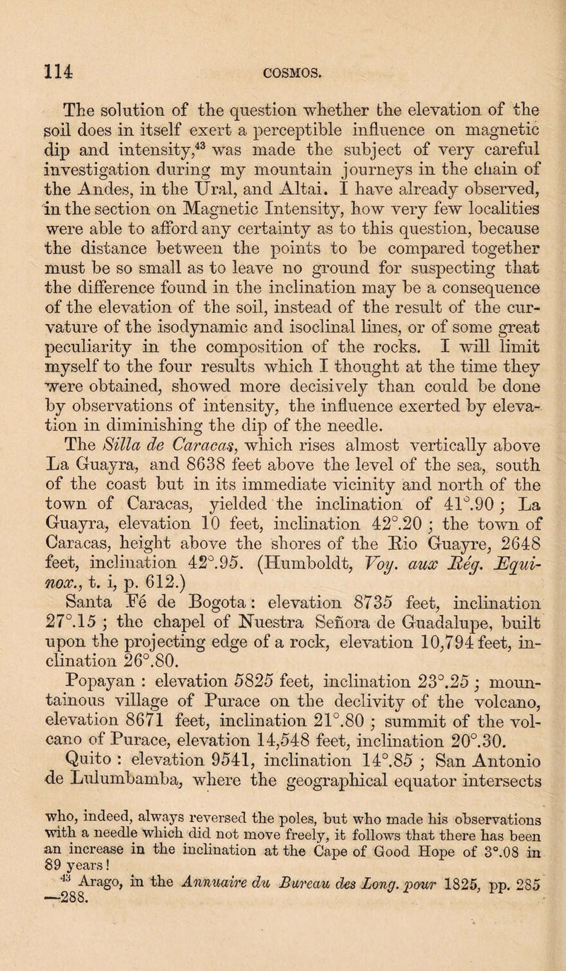 The solution of the question whether the elevation of the soil does in itself exert a perceptible influence on magnetic dip and intensity,43 was made the subject of very careful investigation during my mountain journeys in the chain of the Andes, in the Ural, and Altai. I have already observed, in the section on Magnetic Intensity, how very few localities were able to afford any certainty as to this question, because the distance between the points to be compared together must be so small as to leave no ground for suspecting that the difference found in the inclination may be a consequence of the elevation of the soil, instead of the result of the cur- vature of the isodynamic and isoclinal lines, or of some great peculiarity in the composition of the rocks. I will limit myself to the four results which I thought at the time they were obtained, showed more decisively than could be done by observations of intensity, the influence exerted by eleva- tion in diminishing the dip of the needle. The Silla de Caracas, which rises almost vertically above La Guayra, and 8638 feet above the level of the sea, south of the coast but in its immediate vicinity and north of the town of Caracas, yielded the inclination of 41°.90 ; La Guayra, elevation 10 feet, inclination 42°. 20 ; the town of Caracas, height above the shores of the Bio Guayre, 2648 feet, inclination 42°.95. (Humboldt, Voy. aux Reg. JEgui- nox., t. i, p. 612.) Santa Fe de Bogota: elevation 8735 feet, inclination 27°. 15 ; the chapel of Nuestra Senora de Guadalupe, built upon the projecting edge of a rock, elevation 10,794 feet, in- clination 26°. 80. Popayan : elevation 5825 feet, inclination 23°.25; moun- tainous village of Purace on the declivity of the volcano, elevation 8671 feet, inclination 21°.80 ; summit of the vol- cano of Purace, elevation 14,548 feet, inclination 20°.30. Quito : elevation 9541, inclination 14°.85 ; San Antonio de Luiumbamba, where the geographical equator intersects who, indeed, always reversed the poles, but who made his observations with a needle which did not move freely, it follows that there has been an increase in the inclination at the Cape of Good Hope of 3°.08 in 89 years! 43 Arago, in the Annuaire du Bureau des Long, pour 1825, pp. 285 —288.